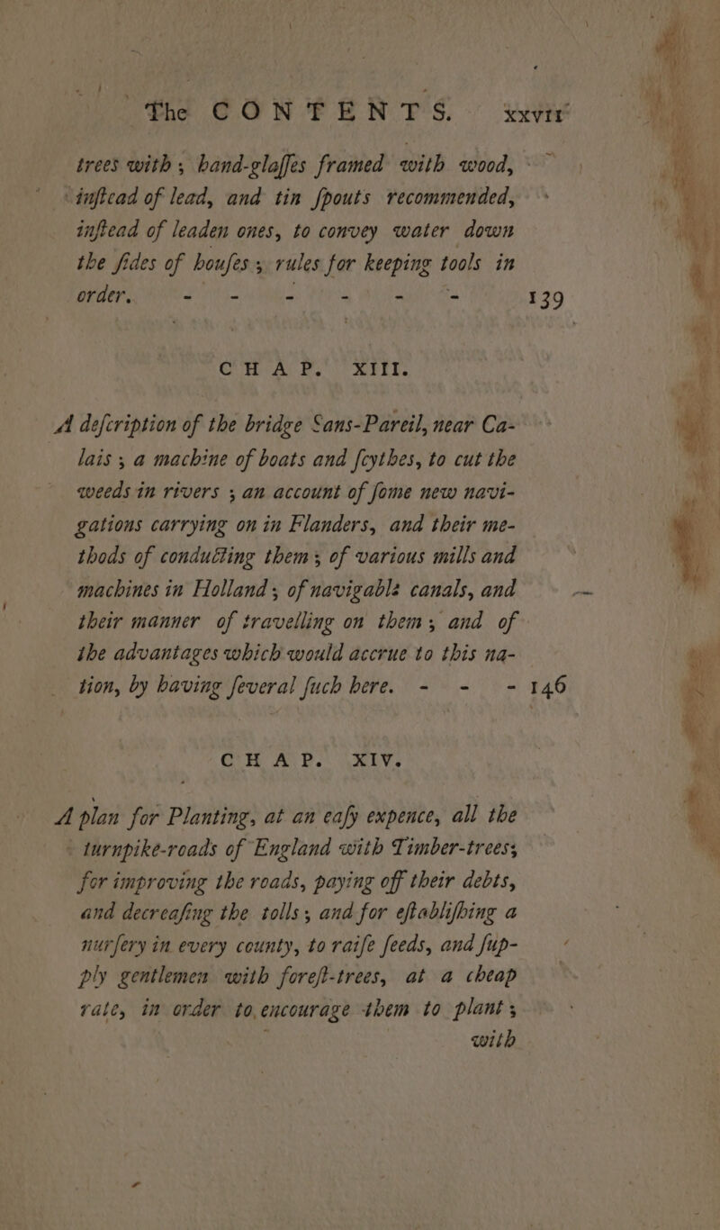 ie CONTENTS. xxvir' trees with ; band-glaffes framed with wood, dnftcad of lead, and tin fpouts recommended, infiead of leaden ones, to convey water down the fides of houfes s rules for keeping tools in order, + ~ - - - - 139 CH A PF. XIfT. ft er : : aay NS 4 defcription of the bridge Sans-Pareil, near Ca- ¥ lais ; a machine of boats and fcythes, to cut the ri weeds in rivers an account of fome new navi- | Md gations carrying on in Flanders, and their me- thods of condutting them of various mills and machines in Holland ; of navigable canals, and pie their manner of travelling on them, and of ihe advantages which would accrue to this na- ty tion, by having feveral fuch bere. - - - 146 rae CH A.B. \XIV, ‘ A plan for Planting, at an eafy expence, all the ~ e ) 8 - turnpike-roads of England with Timber-trees, *\ for improving the roads, paying off their debts, and decreafing the tolls, and for eftablifbing a nurfery in every county, to raife feeds, and fup- ply gentlemen with foreft-trees, at a cheap vale, in order to,encourage them to plant; | with