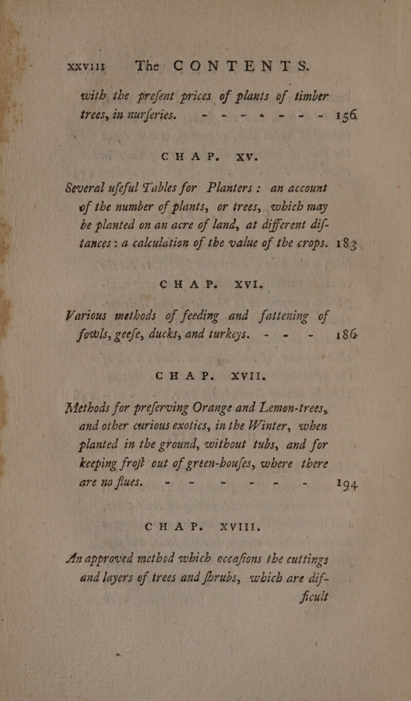 ‘ xxv «= The CONTENTS. with the prefent prices of plants of timber trees, im nurferies. o- - - * = 2 = fe CH A P, XV. Several ufeful Tables for Planters: an account of the number of plants, or trees, which may be planted on an acre of lana, at different dif- tances: a calculation of the value of the crops. OH A.Pe (XVIL, 156, 182 fowls, gecfe, ducks, and turkeys. - = - C HAP. XVII. Methods for preferving Orange and Lemon-trees, and other curious exotics, inthe Winter, when planted in the ground, without tubs, and for keeping frojt out of green-boufes, where there AW Re eg eR en ce oe COR AVES a Vaal An approved method which occafons the cuttings and layers of trees and forubs, which are dif- jieult 18@ 194