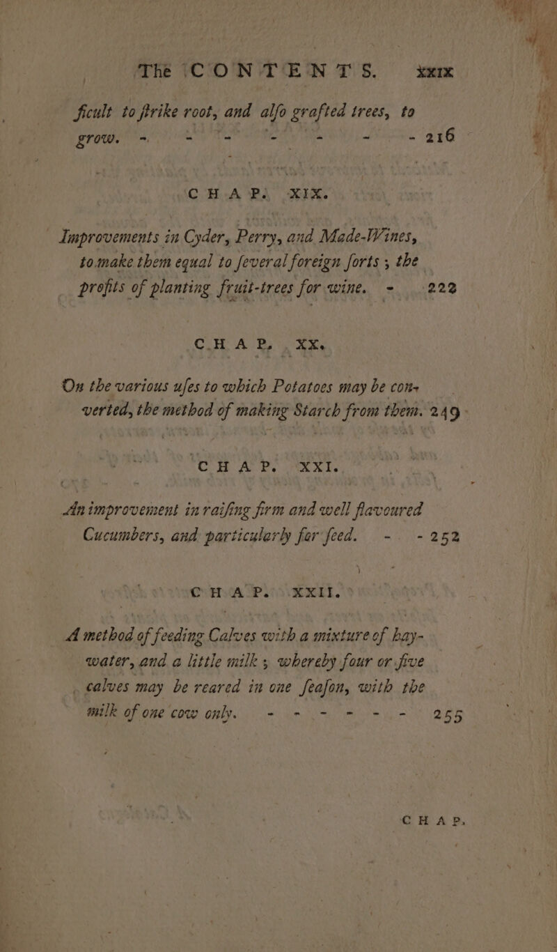 Sicult to rike root, and alfo grafted trees, to : MAS - - 216 £row. Psi - Improvements in Cyder, Perry, and Made-Wines, to.make them equal to feveral foreign forts , the profits of planting fruit-trees for wine. - 222 C.H, A Bs. aXe Ox the various ufes to which Potatoes may be con- verted, the method of making Starch from them. 249 ‘CHAP. XXI. Animprovement inraifing firm and well favoured Cucumbers, and particularly fer feed. -. - 252 ) CVA LP. EL. 4 method of feeding Calves with a mixture of hay- water, and a little milk ; whereby four or five calves may be reared in one feafon, with the milk of one cow only. + - - = - = 265