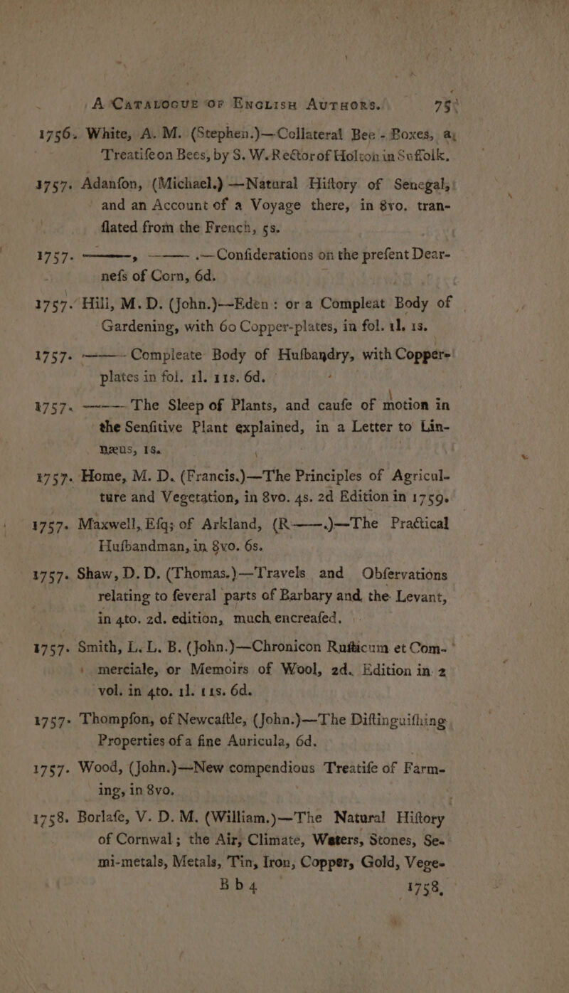 /A-CaTavocve Or Enciisn AutTuors. 75° 1756. White, A. M. (Stephen.)—-Collateral Bee - Boxes, a; Treatifeon Bees, by S$. W.Reétor of Holton in Suffolk, 3757. Adanfon, (Michael.) —Natoral Hiftory of Senegal, and an Account of a Voyage there, in 8vo. tran- flated from the French, §s. V7 57. ny Confiderations on ni the prefent Dear- nefs of Corn, 6d. | 17 57. Hili, M.D. (John.)—-Eden : or a Compleat Body of | Gardening, with 60 Copper-plates, in fol. 11, 13. 1757. ~-——-Compleate Body of Hufbaydry, with Copper= plates in foi. 1]. 118. 6d. ; 41757. ~~-— The Sleep of Plants, and caufe of motion in the Senfitive Plant Po aear aie in a Letter 1 to’ Lin- Reus, 16.) 1757. Home, M. D, (Francis.)—The Principles of Agricul- ture and Vegetation, in 8vo. 4s. 2d Edition in 1759. 1757. Maxwell, Efg; of Arkland, (R——.)—The Prattical Hufbandman, in 8vo. 6s. 1757. Shaw, D. D. (Thomas.)—Travels and Obfervations relating to feveral parts of Barbary and the Levant, in 4to. 2d. edition, much, encreafed, 1967. Smith, Geb. B. (John. y—Chronicon Ruiticum. et Com. ° \ merciale, or Memoirs of Wool, 2d. Edition in. 2 vol. in 4to. 11. t1s. 6d. 1757+ Thompfon, of Newcaitle, (John.)—The Diftinguifhing Properties ofa fine Auricula, 6d. 1757. Wood, (John.)—New og agatha Treatife of Farms ing, in 8vo, 1758. Borlafe, V. D. M. (William.)—The Natural Hittory of Cornwal; the Air, Climate, Waters, Stones, Se. mi-metals, Metals, Tin, Iron, Copper, Gold, Vege- Bb4 | 1753,