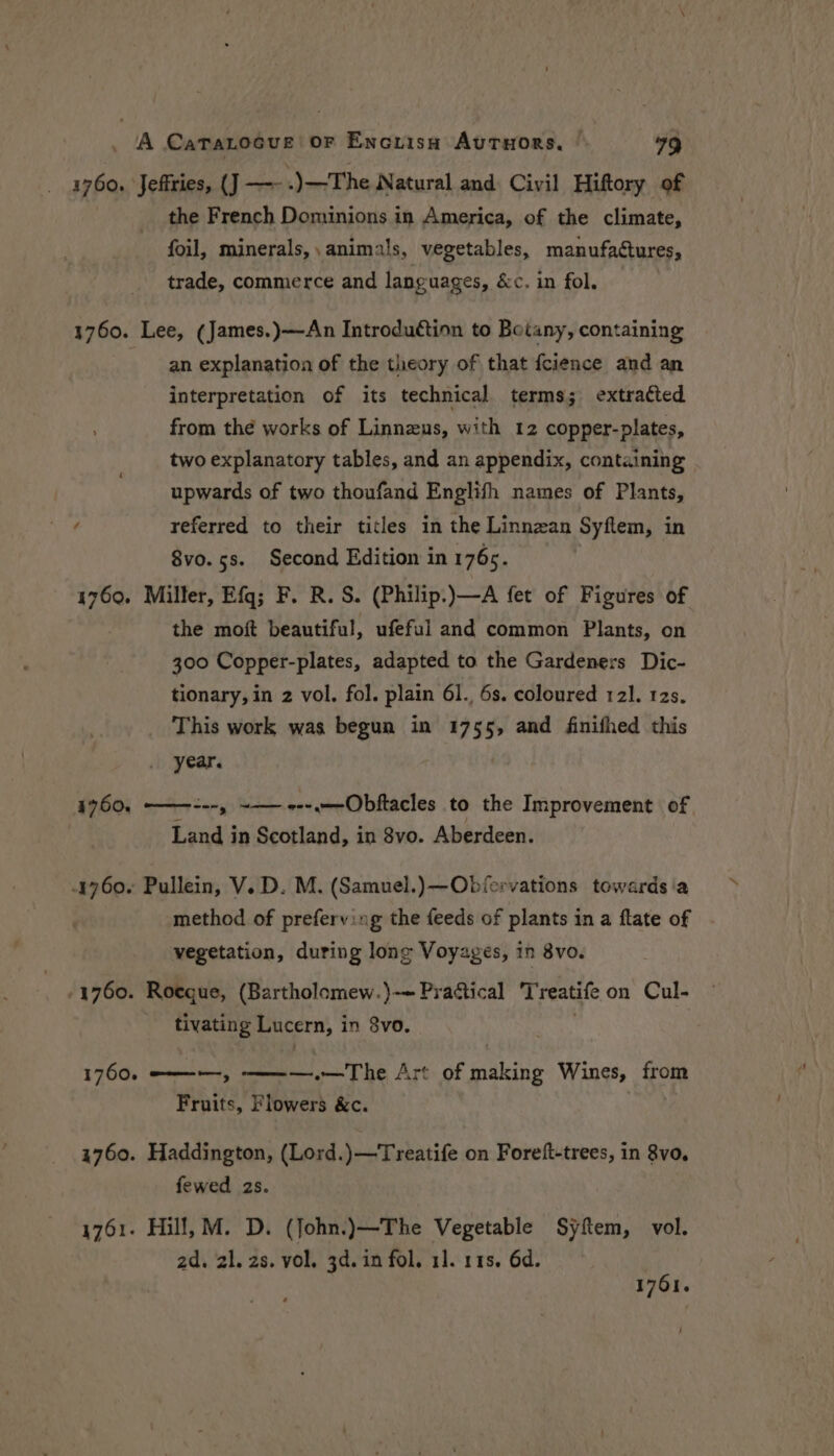 1760. ‘Jeffries, (J —- -) )—The Natural and Civil Hiftory of the French Dominions in America, of the climate, foil, minerals,, animals, vegetables, manufactures, trade, commerce and languages, &amp;c. in fol. — 1760. Lee, (James.)—An Introduction to Botany, containing an explanation of the theory of that fcience and an interpretation of its technical terms; extracted from thé works of Linnzus, with 12 copper-plates, two explanatory tables, and an appendix, containing upwards of two thoufand Englifh names of Plants, f referred to their titles in the Linnean Syflem, in 8vo. 5s. Second Edition in 176s. 1760. Miller, Efq; F. R. S. (Philip.)—A fet of Figures of the moft beautiful, ufeful and common Plants, on 300 Copper-plates, adapted to the Gardeners Dic- tionary, in 2 vol. fol. plain 61., 6s. coloured 121. 12s. This work was begun in 1755, and finifhed this _ year. 4760, ———---, -— ---.—-Obftacles to the Improvement of Land in Scotland, in 8vo. Aberdeen. 4760. Pullein, V.D. M. (Samuel.)—Obiervations towards ‘a method of preferving the feeds of plants in a flate of vegetation, during long Voyages, in 8vo. -1760. Roeque, (Bartholomew.)}-~ Prattical Treatife on Cul- tivating Lucern, i in 3vo. 1760. ———, ——— —.— The Art of srs Wines, from Fruits, Flowers &amp;c. 1760. Haddington, (Lord.)—Treatife on Foreft-trees, in 8vo, fewed 2s. 1761. Hill, M. D. (John.)—The Vegetable Syftem, vol. 2d. zl. 2s. vol. 3d. in fol. 11. 11s. 6d. 1761. |