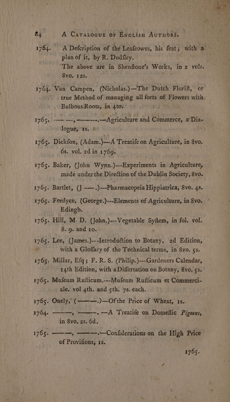 1764. hoy’ Defcription of the Leafeowes, his feat; with a plan of it, by R. Dodfley. sisi “The above are in Shenftone’s shin in 2 vols. 8VvO. 125. 1764. Van Campen, (Nicholas.) —The Dutch F Lori or true Method of managing all forts of Flowers with. Bulbous Roots, .in 4to. 1765, —~ ---, ———-=»-,Agriculture and Commerce, a Dia- logue; Is. 1765. Dickfon, (Adam.)—A Treatife on Agriculture, in 8vo. — 6s. vol. 2d in 1769. 1765. Baker, (John Wynn.)---Experiments in Agriculture, made under the Direction of the Dublin Society, 8vo. 1765. Bartlet, (J ——.)---Pharmacopeia Hippiatrica, 8vo. 4s. 1765. Fordyce, (George.)---Elements of Agriculture, in 8vo. Edingb. 1765. Hill, M. D. (John.)---Vegetable SER Y in fol. vol. 8. 9. and 10. 1765. Lee, (James.)---Introduction to Botany, 2d Edition, 0 with a Gloflary of the Technical terms, in 8vo. 5s. 1765. Millar, Efq; F. R.S. (Philip.)---Gardeners Calendar, 14th Edition, with aDiffertation on Botany, 8vo. 5s. 1765. Mafeum Rufticum.---Mufeum Rufticum et Commerci- ale. vol 4th. and sth. 7s. each. | ie 1765. Onely,” (———.)—Of the Price of Wheat, 1s. 1764. ———, ——~——-. —-A Treatife on Domettic Pigeons, in 8vo, 2s. 6d. 1765. ———, ———.—Confiderations on the High Price « -“ _ é ra . + he . of Provifions, 1s. 1765.