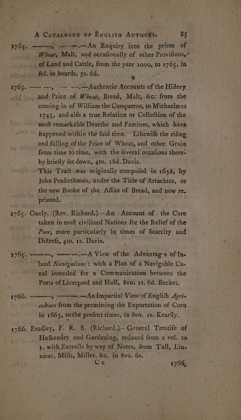 Wheat, Malt, and occafionally of other Provifions,# _ of Land and Cattle, from the year 1000, to ae 5> in _ fol. in boards, 7s. 6d. ‘ _ and Price of Wheat, Bread, Malt, &amp;c> from the coming in of William the Conqueror, to Michaelmas 1745, andalfo a true Relation or Collection of the moft remarkable Dearths and Famines, which have and falling of the Price of Wheat, and other. Grain from time to time, with. the feveral occafions there- by briefly fet down, 4to. 18d. Davis. | This Tra&amp;t was originally compofed in 1638, by John Penkethman, under the Title of Artachtos, or the new Booke of the, Affize of Bread, and n now re. printed. taken in moft civilized Nations for the Relief of the Poor, more particularly in times of Scarcity and Diftrefs, 4to. 1s. Davis. pL, —.—A View of the Advantag-s of In- land Navigations: with a Plan of a Navigable Ca- nal intended for a Communication between the - Ports of Liverpool] and Hull, 8vo. 1s. 6d. Becket. cultsre from the permitting the Exportation of Corn in 1663, tothe prefent times, in 8vo. 1s. Kearfly. Hufbandry and Gardening, reduced from 2 vol. to 1, with Extracts by way of Notes, from Tull, Lin- neus, Mills, Miller, &amp;c. in 8vo. 6s. Cc 1766,