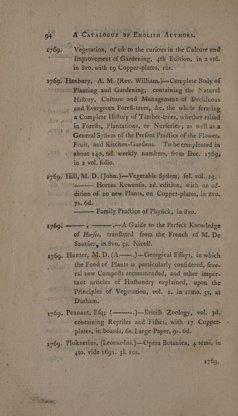 choise ” Vegetation, of ufe to the curious in the Culture and. ~ Improvement of Gardening, 4th Edition, in 2 vol. in 8vo. with 19 Copper-plates, 12. 709) Hanbury, A. M. (Rev. William.)——Com plete Body of 1 / Planting and Gardening, containing the Natural Hiftory, Culture and Management of Deciduous - and Evergreen Foreft-trees, &amp;c, the whole forming a Complete Hiftory of Timber-trees, whether raiied ‘in Foretts, Plantations, or Nurferiés; as well asa ‘General Syitem of the Prefent Practice of the Flowers Fruit, and Kitchen-Gardens. To be compleated in about 140, 6d. weekly raging 07 from Dec. ROgS in 2 vol. folio. 3 i Fill, M: D. (John. )—Vegetable Syftem). fol. vol. 15. ! Hortus Kewenfis. 2d. edition, with an ad- dition of zo new Plants, on Coppets plates, in 8vo. zs. 6d, Family Practice of Phyfick, in 8yo. 1769. ——— » ._-A Guide to the Perfect Knowledge of Hor/es, tranflated from the French of M. De : Saunier, in 8vo, 5s. Nicoll. 1769. Hunter, M: D. (A——.)—Georgical Eflays, in hich the Food of Plants is particularly confidered, feve- ral new Compotts recommended, and other impor- tant articles of Hufbandry explained, upon the _ Principles of Vegetation, vol. 1. in 12mo. 38, at af ‘Durham. : 1769. Pennant, Efq; ( containing Reptiles and Fifhes, with 17 Copper- plates, in boards, 6s. Large Paper, gs. 6d. .)—Britifh Zoology, vol. 3d. 3769. Pluknetius, (Leonardus.)— —Opera Botanica, 4 tomi, in © ato. vide 1691. 31. ros. 1749.