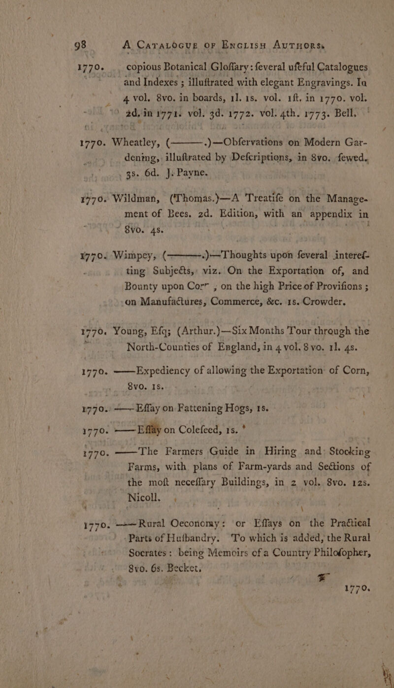 1770. 1770. 177.0. 1770. copious Botanical Gloffary : feveral ufeful Catalogues ~ and Indexes ; illuftrated with elegant Engravings. Ia 4 vol. 8vo. in boards, 1]. 1s. vol. 1ft, in 1770. vol. Paw’ in i771. vol. 3d. 1772. vol. ie 1773. Bell, aieate, ( ) obtains on Modern Gar- denig, illuftrated by Defcriptions, in 8vo. fewed.. . 38. 6d. J. Payne. Wildman, (‘Thomas.)—A Treatife on the Manage. ment of Bees. 2d. Edition, with an \ appendix in ~ $VvO. 45. .)—Thoughts upon feveral interef- ting Subjeéts,: viz. On the Exportation of, and Bounty upon Cor” , on the high Price of Provifions ; -on Manufactures, Commerce, &amp;c. 1s. Crowder. Wimpey, (- Young, Efq; (Arthur.)—Six Months Tour through the North-Counties of England, in 4 vol. 8vo. 11. 4s. ——Expediency of allowing the Exportation of Corn, Svo. IS. | \ : The Farmers Guide in Hiring and: Stocking Farms, with plans of Farm-yards and Sections of the moft neceflary Buildings, in 2 vol. 8vo. 12s. Nicoll, , | é \ —»—Rural Oeconomy: or Effays on the Practical Parts of Hutbandry. To which is added, the Rural Socrates: being Memoirs of a Country Philofopher, Svo. 6s. Becket.