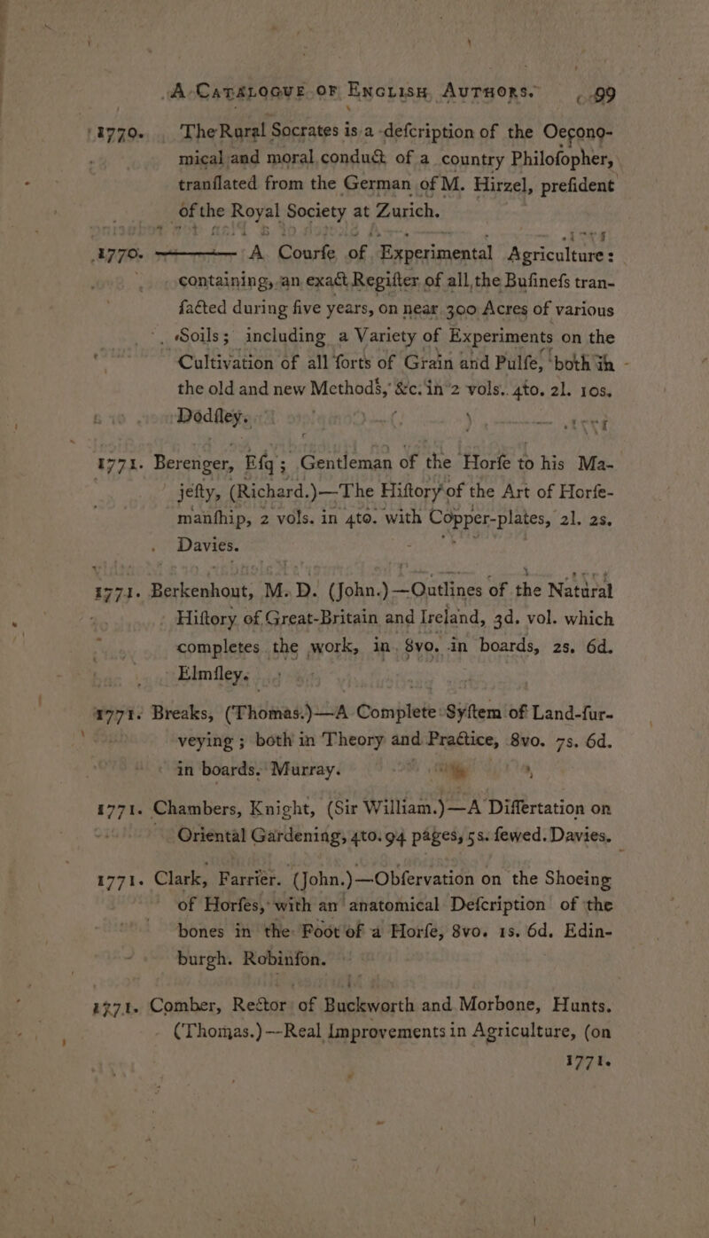 \ A Catalogue or Encrisy, Auruors. 99 '8770. . TheRaral Socrates is. a -defcription of the Oecono- mical and moral conduct of a country Philofopher, tranflated from the German of M. Hirzel, prefident | of the pare hage wobe at Zurich. A. Courfe, of. Experimental A By : containing, an exact Regifter of all, the Bufinefs tran- {acted during five years, on near 300 Acres of various ', Soils; including a Variety of Experiments on the Cultivation of all forts of ‘Grain and Pulfe, ' ‘both th - the old and new sone &amp;c. in 2 vols. 4to. 21. 16s) Wed thts Poel gtnOld Let ae 1771. Berenger, Eq ; ; Gentleman of the Hore 4 to his Ma- 7 jefty, (Richard. )— The Hiftory‘of the Art of Horfe- manfhip, 2 vols. in 4to. with Copper-plates, alia Davies. : Reteat M. D. (John. 5 idiacs of a Natural . Hiftory of Great-Britain and Ireland, 3d. vol. which completes the work, in. 8vo. in boards, 2s. 6d. Elmiley. a771. Breaks, (Thomas.)—A Complete: Sytem of Land-fur- veying ; both in Theory and Prattice, 8vo. 7s. 6d. in boards, Murray. Le , 1771. Chambers, Knight, (Sir William.) —A Differtation on v7 Oriental Gardening, 4to. 94 pages, 5s. fewed. Davies. 1771. Clark, Farrier. John.) —Obfervation on the Shoeing of Horfes, with an anatomical Defcription of the bones in the: Poot of a Horfe, 8vo. 15. 6d. Edin- burgh. Robinfon. — 1771. Comber, Rector of Buckworth and Morbone, Hunts. - (Thomas.)-—-Real lmprovements in Agriculture, (on 1771.