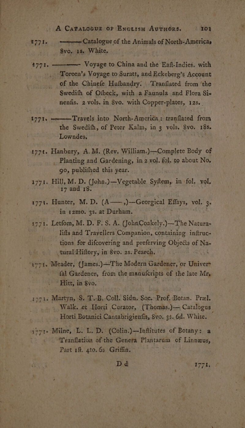 —— — A CaTatnocuet oF Encursy AvTHORS. yo. — Catalogue of the Animals of North-Americas 8vo, 18. White, a7716 1771. —— Voyage to China and the Eaft-Indies. with Toreen’s Voyage to Suratt, and Eckeberg’s Account _ of the Chinefe Hufbandry: | Tranflated from ‘the ' Swedith of Ofbeck, with a Faunula and Flora Si neniis. 2 vols, in 8vo. with Copper-plates, 125. Travels into North-Ameriéa : tranflated from the Swedith, of Peter Kalm, in 3 vols. 8vo. 18s. Lowndes, 1771s 1774. Hanbury, A.M. (Rev. William.)—Complete Body of Planting and Gardening, in z vol. fol, to about No, go, publithed this year. A273 Hill, M. D. (Joha.)—Vegetable Syftem, | in ‘fol. vol, 17 and 18. ) 1771. Hunter, M. D. (A——,)—Georgical mie vol. 3° in 12mo. 3s. at Durham. 32771. Letfom, M. D. F. S. A. (JohnCoakely.)—The Natura- lifts and T rayellers Companion, containing inftruc- tions for difcovering and preferving Objects of Na- ‘tural-Hiftory, in 8vo. 2s. Pearch. w>71. Meader, (James.)—The Modern Gardener, or Univer fal Gardener, from the manufcripts of the late Mr, ‘Hitt, in 8vo. -i. Martyn, S. T.B. Coll. Sidn. Soc. Prof, Botan. Prel. Walk. et Horti Curator, (Thomas.)—, Catalogus Horti Botanici Cantabrigienfis, 8vo. 33. 6d. White. s771- Milne, L. L. D. (Colin.)—Inftitutes of Botany: a Tranflation of the Genera Plantarum of Linneus, Part ift. 4to. 6s Griffin. Dd 177 hi