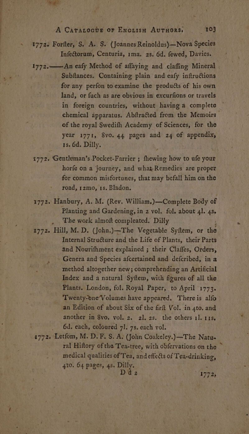 1772. Forfter, S. A. S. (Joannes‘Reinoldus)—Nova Species Infectorum, Centuria, 1ma. 2s. 6d. fewed, Davies. 1772. An eafy Method of affaying and clafling Mineral Subftances. Containing plain and eafy inftructions for any perfon to examine the products of his own land, or fuch as are obvious in excurfions or travels chemical apparatus. Abftra&amp;ted from the Memoirs of the royal Swedifh Academy of Sciences, for the year 1771, 8vo. 44 pages and 24 of appendix, 1s. 6d. Dilly. 1772, Gentleman’s Pocket-Farrier ; fhewing how to ufe your horfe on a journey, and what-Remedies are proper for common misfortunes, that may befall him on the road, 1zmo, 1s. Bladon. 1772. Hanbury, A. M. (Rev. William.) —Complete Body of Planting and Gardening, in 2 vol. fol. about 41. 4s. , The work almoft compleated. Dilly 2772. Hill, M. D. (John.)—The Vegetable Syftem, or os Internal Struéture and the Life of Plants, their Parts and Nourifhment explained ; their Claffes, Orders, Genera and Species afcertained and defcribed, ina method altogether new; comprehending an Artificial Index and a natural Syftem, with figures of all the Plants. London, fol. Royal Paper, to April 1773. Twenty-oneVolumes have appeared. There is alfo an Edition of about Six of the firft Vol. in 4to. and another in 8vo. vol. 2. 2]. 2s. the others 11. 113, 6d. each, coloured 71. 7s. each vol. ral Hiftory of the Tea-tree, with obfervations on the ~ medical qualities of Tea, and effects of Tea-drinking, 4to. 64 pages, 4s. Dilly. mn Ddz 41772