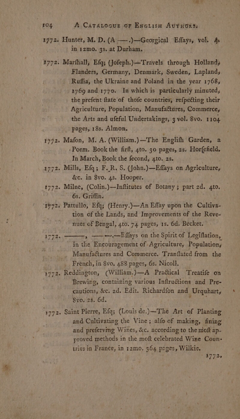 3772. 1772. in 1zmo. 3s. at Durham. Marthall, Efq; (Jofeph.)—Travels through Holland, Flanders, Germany, Denmark, Sweden, Laplands Ruffia, the Ukraine and Poland in the year 1768; 1769 and.1770. In which is particularly minuted,; the prefent ftate of thofe countries, refpetting their Agriculture, Population, Manufactures, Commerce, the Arts and ufeful Undertakings, 3 vol. 8vo. 1104 pages, 18s. Almon. Mafon, M. A. (Willidm.) ~The Englifh iserdtte 2 -Poem. Book the firft, 4to. 30 pages, zs. Horfefield, In March, Book the fecond, 4to. 2s. &c. in 8vo. 4s. Hooper. 6s. Griffin. tion of the Lands, and Improvements of the Reve- nues of Bengal, 4to. 74 pages, 1s. 6d. Becket. » ——-~.—Effays on the Spirit of Legiflation, in the Encouragement of Agriculture, Populations Manufa&tures and Commerce. Tranflated from the French, in 8vo. 488 pages, 6s. Nicoll. Brewing, containing various Inftruétions and Pre- cautions, &c. 2d. Edit. Richardfon and Urquhart, Svo. 28. 6d. and Cultivating the Vine; alfo of making, fining and prefervg Wines, &c. according to the moft ap- proved methods in the moft celebrated Wine Coun- tries in Fran¢e, in :2mo, 364 pages, Wilkie. ~ 47726