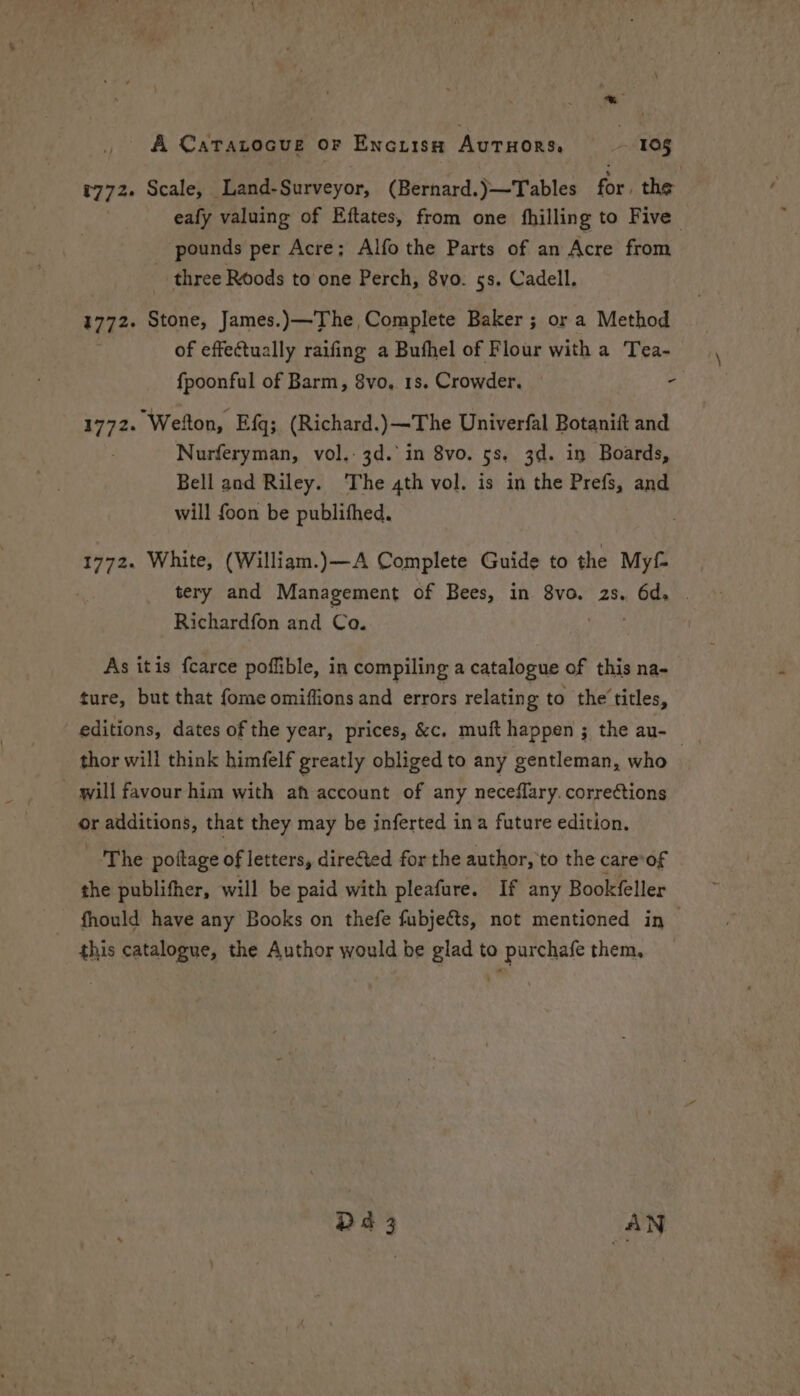 , A Catratocue or Encuism Autuors, - 10g +772. Scale, Land-Surveyor, (Bernard.)—Tables for, the eafy valuing of Eftates, from one fhilling to Five pounds per Acre; Alfo the Parts of an Acre from three Roods to one Perch, 8vo. 5s. Cadell. 1772. Stone, James.) —The, Complete Baker ; or a Method of effectually raifing a Buthel of Flour with a Tea- fpoonful of Barm, 8vo, 1s. Crowder, re 1772. Wetton, Efq; (Richard.)—The Univerfal Botanift and Nurferyman, vol.- 3d. in 8vo. 5s. 3d. in Boards, Bell and Riley. ‘The 4th vol. is in the Prefs, and will foon be publifhed. 1772. White, (William.)—A Complete Guide to the Myf tery and Management of Bees, in 8vo. 2s. 9 | Richardfon and Co. | As itis fcarce poffible, in compiling a catalogue of this na- ture, but that fome omiflions and errors relatin g to the’ titles, editions, dates of the year, prices, &c. mufthappen; the au- thor will think himfelf greatly obliged to any gentleman, who — will favour him with ah account of any neceflary. corrections or additions, that they may be inferted ina future edition, The pottage of letters, directed for the author, to the care*of the publifher, will be paid with pleafure. If any Bookfeller fhould have any Books on thefe fubjeéts, not mentioned in this catalogue, the Author would be glad to purchafe them, D4 3 AN