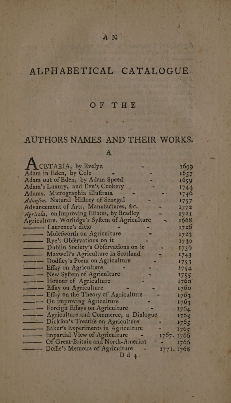 fs N ALPHABETICAL CATALOGUE OF THE AUTHORS NAMES AND THEIR WORKS. A. Aceraaua, by Evelyn - RGIS Adam in Eden, by Cole. > “ . 1657 * Adam out of Eden, by Adam Speed. ~ 1659 Adam’s Luxury, and Eve’s Cookery , - 1744 Adams. Micrographia illuftrata - oi Lema: Adanfon. Natural Hiftory of Senegal - 1757 Advancement of Arts, Manufaétures, &amp;c. A 1772 Agricola, onImproving Eftates, by Bradley ~ 1721 - Agriculture. Worlidge’s Syitem of a dbeae ki «> 3668 Laurence’s ditto a 1726 Molefworth on Agriculture - 1723 Rye’s Obfervations on it - 1730 Dublin Society’s Obfervations on it - 1739 —— Maxwell’s Agriculture in Scotland - 1743 —w— Dodfley’s Poem on Agriculture - 1753 ——— Effay on Agriculture - = 1754 —— New Syftem of Agriculture = 1755 ——— Honour of Agriculture - - 1760 ——— Effay on Agriculture = 1760 ——— Effay on the Theory of Agriculture - 1763. ——-— On improving Agriculture - 1763 ——— Foreign Effays on Agriculture - 1764, —~— Agriculture and Commerce, a Dialogue . 1765 ——— Dickfon’s Treatife on Agriculture = 476g ——— Baker’s Experiments in Agriculture - 1765 Impartial View of Agriculture - 1767. 1766 ——- Of Great-Britain and North-America > - 1766 Doffie’s Memoirs of Agriculture + = 1771, 1568 ~Ddgq.