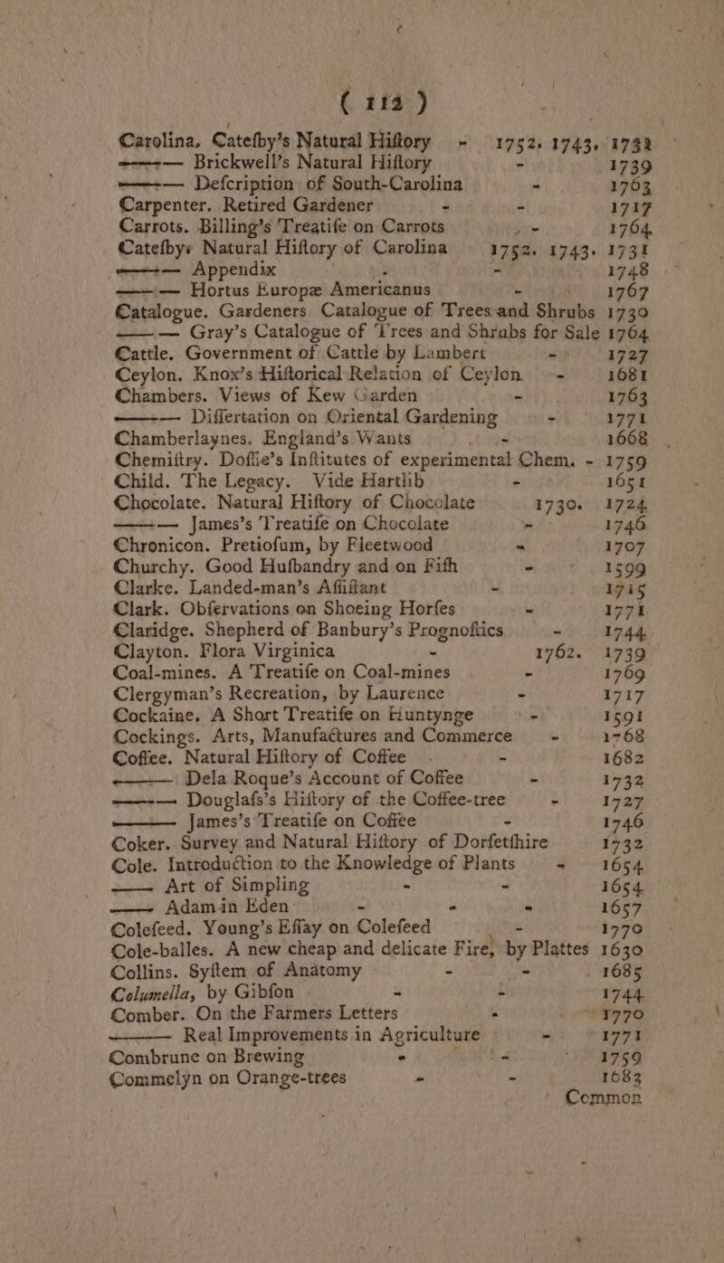 ( 114 ) oy =-—-+— Brickwell’s Natural Hiflory ——-— Defcription of South-Carolina - Carpenter. Retired Gardener : - Carrots. Billing’s Treatife on Carrots Lor ot Appendix —— Hortus Europe Americanus Cattle. Government of Cattle by L: ambert ait Ceylon. Knox’s Hiftorical Relation of Cey iyi - Chambers. Views of Kew Garden ——-— Differtation on Oriental Gardening 7 Chamberlaynes. England’s Wants - Child. The Legacy. Vide Hartlib é — James’s Treatife on Chocolate - Chronicon. Pretiofum, by Fleetwood Churchy. Good Hufbandry and on Fith - Clarke. Landed-man’s Affiftant - Clark. Obfervations on Shoeing Horfes - Claridge. Shepherd of Banbury’s Prognoftics ~ Coal-mines. A Treatife on Coal-mines ‘ Clergyman’s Recreation, by Laurence Ps Cockaine. A Short Treatife on Kuntynge _ Cockings. Arts, Manufactures and Commerce mn Coffee. Natural Hiftory of Coffee. - Dela Roque’s Account of Coffee - ——-— Douglafs’s Hittory of the Coffee-tree - James’s Treatife on Coffee Coker. Survey and Natural Hittory of Dorfetthire Cole. Introduction to the Knowledge of Plants 4 Art of Simpling & e —— Adamin Eden - i Colefeed. Young’s Effay on Colefeed Collins. Syftem of Anatomy t Columella, by Gibfon ¥ Mi Comber. On the Farmers Letters 5 Real Improvements 4 in Agriculture Combrune on Brewing > . Commelyn on Orange-trees - f 1739 1763 1717 1764, 173% 1748 1767 1730 1704. 1727 1081 1763 1771 1668 1759 1651 1724. 1746 1707 1599 zis 1771 1744 1739 1769 1717 159! 1768 1682 Ein 1727 ie 1732 1654 1654 1657 177° 1630 1744 1771 1759 1683