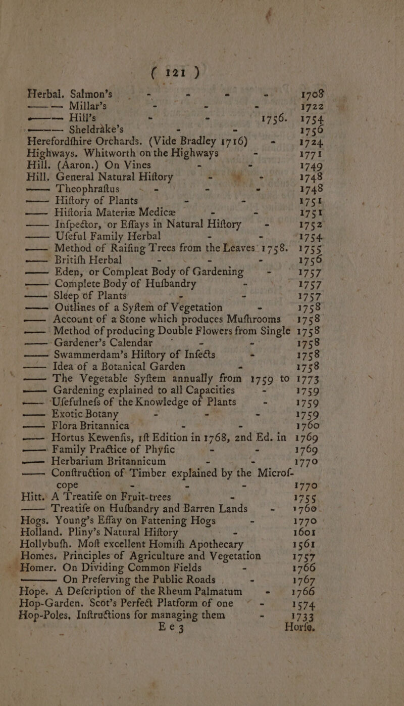 Herbal. Salmon’s —-. . - -— 1708 —-— Millar’s — el eat - 1722 -—— Hill’s - - 1756. 1 o——— Sheldrake’s fe Ha? Herefordfhire Orchards. (Vide ‘Bradley 1716) - 1724 Highways. Whitworth on the Hi ite fe - 1771 Hill. (Aaron.) On Vines _ > 1749 Hill. General Natural Hiftory ot hm. > 1748 -—— Theophraftus - - - - 1748 —— Hiftory of Plants - - 1751 —— Hiftoria Materia Medicxe © . “ 175% ——— Infpeétor, or Effays in Natural Hiftory — - 1752 —— Ufeful Family Herbal - - 1754. —— Method of Raifing Trees from the Leaves'1758. 1755 -~—— Britifh Herbal - - 1756 —— Eden, or Compleat Body of Gardening - 1757 Complete Body of Sy age es | 1757 —— Sldep of Plants - 1757 —— Outlines of a Syftem of Vegetation - 1758 —— Account of a Stone which produces Mufhrooms 1758 —— Method of producing Double Flowers ei Single 1758 Gardener’s Calendar 1758 Swammerdam’s Hiftory of Infeets : 1758 _ —— Idea of a Botanical Garden 1758 ‘ —— The Vegetable Syftem annually from 1759 tO 1773 ——. Gardening explained to all Capacities - 1759 -—~ Ufefulnefs of the Knowledge of a - 1759 Exotic Botany - - 1759 —— Flora Britannica 1760 ' —— Hortus Kewenfis, rf isin? in 1768, aid Ed. in 1769 —— Family Praétice of Phyfic - - 1769 —— Herbarium Britannicum 1770 Conftruction of ‘Timber explained by the , Micro. cope 1770 Hitt.’ A Treatife on Frit fees! 1755 Treatife on Hufbandry and Barren Winds -~ 31760. Hogs. Young’s Effay on Fattening Hogs - 1770 Holland. Pliny’s Natural Hiftory 1601 © Hollybufh. Moft excellent Homifh Apothecary 1561 Homes. Principles of Agriculture and Vegetation 1757 - Homer. On Dividing Common Fields - 1766 On Preferving the Public Roads | - 1767 ‘Hope. A Defcription of the Rheum Palmatum - 1766 Hop-Garden. Scot’s Perfect Platform of one ~ - 1574, Hop-Poles, Inftruétions for managing them - 1733 Ee 3 Horfe, --