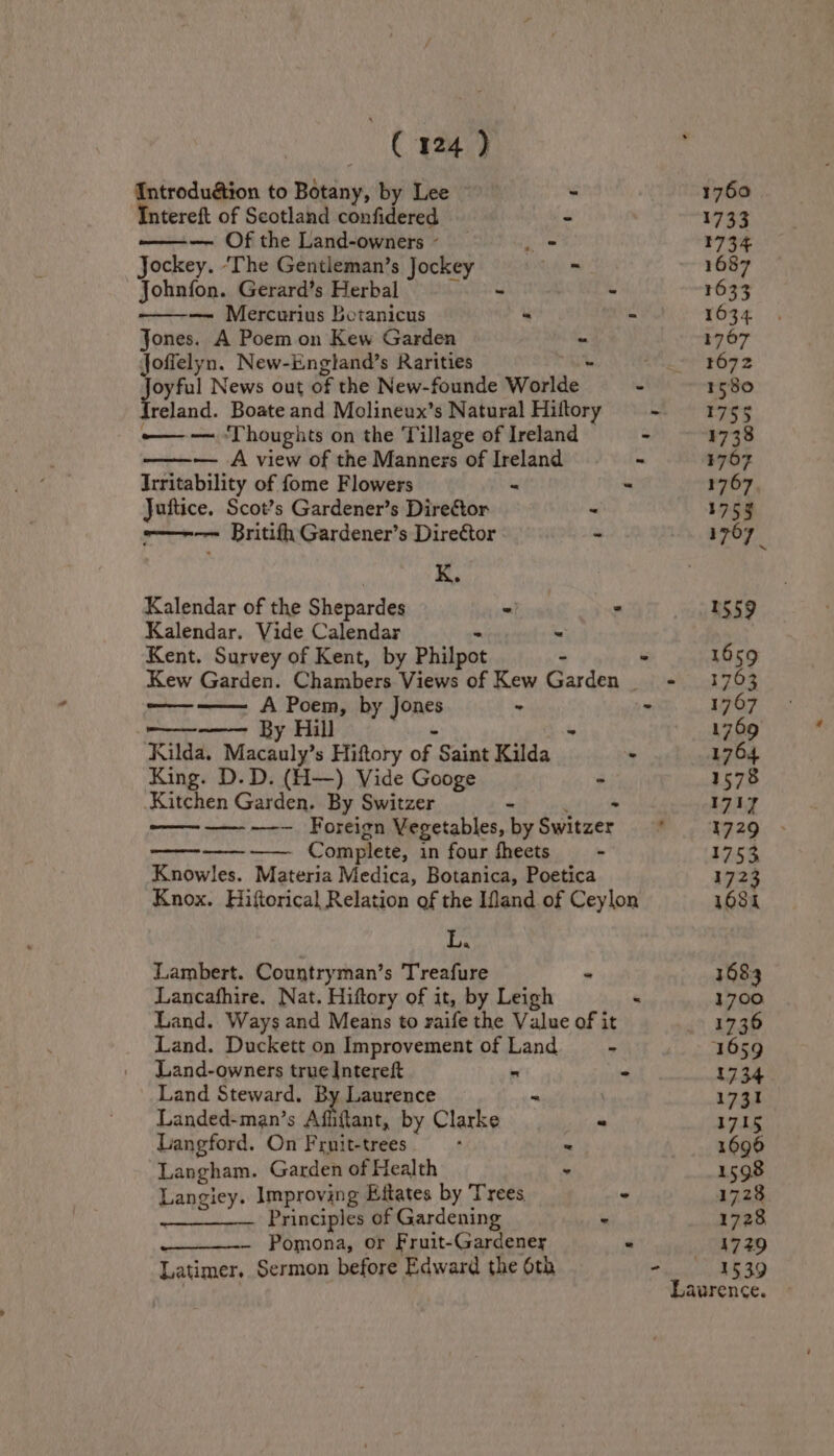 Introdudion to Botany, by Lee | - Intereft of Scotland confidered — Of the Land-owners~ _ eee Jockey. ‘The Gentleman’s Jockey ™ Johnfon. Gerard’s Herbal bootie wd Jones. A Poem on Kew Garden ~ Jofielyn. New-England’s Rarities - cca News out of the New-founde Worlde [reland. Boate and Molineux’s Natural Hiftory — — ‘Thoughts on the Tillage of Ireland ———~— A view of the Manners of Ireland Irritability of fome Flowers ~ - Juftice. Scot’s Gardener’s Director - -—~-—— Britifh Gardener’s Director - : K. Kalendar of the Shepardes “ , Kalendar. Vide Calendar - ~ Kent. Survey of Kent, by Philpot - Kew Garden. Chambers Views of Kew Garden | ~—_--—— A Poem, by Jones “ PEN WE By Hill - - Kilda. Macauly’s Hiftory of Saint Kilda : King. D.D. (H—) Vide Googe - Kitchen Garden. By Switzer - te ———— —-—— Foreign Vegetables, by Switzer ~-———. Complete, in four fheets - Knowles. Materia Medica, Botanica, Poetica Knox. Hiftorical Relation of the Ifand of Ceylon L. Lambert. Countryman’s Treafure Lancafhire. Nat. Hiftory of it, by Leigh Land. Ways and Means to raife the Value of it Land. Duckett on Improvement of Land Land-owners true Intereft Land Steward. By Laurence Landed-man’s Affiftant, by Clarke Langford. On Fruit-trees - =. Ss = Langham. Garden of Health i Langiey. Improving Eitates by Trees < Principles of Gardening re Pomona, or Fruit-Gardener < Latimer, Sermon before Edward the 6th 1760 1733 1734 1687 1633 1634 1767 1672 1580 1755 1738 3767 1767. 175 1707 1559 1659 1703 1767 1769 1764 1578 1717 1729 1753 172 68k 1683 1700 1736 1734 1731 1715 1696 1598 1728 1729 1539