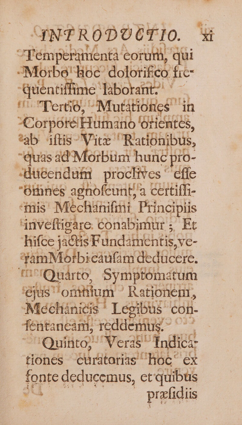 quPRODOÉFIO ET F'émperamentà eoru, qui JMorbe' hoc: dolotifiéy E Quéntiffime. liborant ^- Tertio, Mut itiones in Corpore a isis *ab ftis Vite: Rationibus, | Quas ad'Morbuüm hunc pro- Jdu&amp;endufi proclives ^ effe Othnes agnofcunt/'a certiffi- mis Mechánifini Principiis 4nveftigare. conabjniür 5 Rt hifce jactis FündsthiehtisA Ve- 3amMblbicáufim: dedücere, X r^fO uárto, Symptóma tum ejus om Hum Rationeni, Mechinieis ' Legibus con- fentancamit, , reddenius. - M Quinto; Ur NTerap Indici: tiones rütariielt 'hoc^ ex fonte deducemus, et quibus y prefidiis