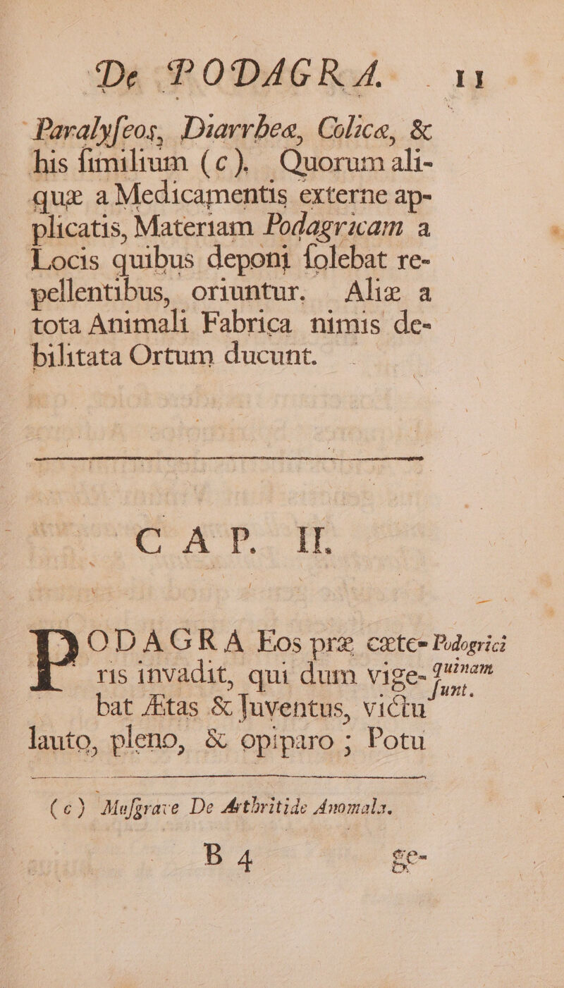 1De TODAGR 4. np Paraly[eos, Diavrbes, Colice, &amp; his fimilium (c). Quorum ali- quis a Medicamentis externe ap- plicatis, Materiam Podagrzcam a Locis quibus depont Íolebat re- pellentibus, oriuntur. — Alis a . tota Animali Fabrica nimis de- bilitata Ortum ducunt. EX Ta ih ODA G KR Á Eos pre catee Puogrici ris invadit, qui dum vige- 27» bat /Etas &amp; Juventus, victu — lauto, pleno, &amp; opiparo ; Potu ere (c) Mefjrave De dMrtbritide Anomala. s ÉE-