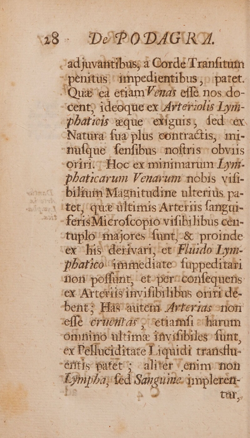 48- DéPODAGU UL. . adjuvatitibus; à Corde Tranfititn penitus.' imnpedientibus ; patet. ^Quii'eà etiam Vena effé nos.do- cent? ideoque ex ;Arterzolis Lyri- phatiis wque exiguis, ded «ex. Natüra: fua plus contractis, mi- nüfque fenfibus noftris - obviis oriri. ; Hoc ex minimarum L3yi- phaticarum Venavum nobis vifi- bilfuin Magnitudime ulterius pa- o Het; que ültimis Artertis fangui- ^ -ferisMicrofcopio vifibilibus cén- tuplo majores fünt;-&amp; proinde ex his dertvart; et Fluzdo Lym- pbatico: iamediate^ füppeditari 1101 poffunt, et-percconifequeris. 'ex. Axteriis invifibilibus oriri dé- bent? Has autém. Avferzas ^non vffe eruesrar ; etiamfi ^ harum omhino ultime tavifibiles funt, - ex Pelluciditate T iquidi transtla- éfis patet; aliter ' enim noh | Eympba; fed Sangu iue; impleren- | d tür..