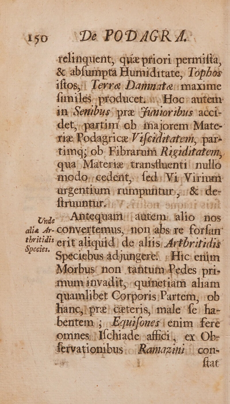 450 telinquent, que pfiori permita, &amp; abiumptá Huriditate, Topbos iftos! Terra Dammata: voaxime Íimiles-- producet;: Hoc: autem: in. Senibus: pre Suioribus: acci- det, partim ob. ihiajorem: Mate- timq; ob. Fibrarutà Rzgaditatem, qua Materig ;transtluenti | nullo urgentium rümpntitur,.:&amp;: de- firmintlri V ism en Species. erit aliquid. de altis; Artbritidis Speciebus àdjungexe! «Hic: erm Morbus: non: tahtufn-Pedes pri: mum invadit; quinetiám aliam quamlibet Corporis;Partem, ob. hanc; pre Geteris, male fe: ha- beuntem 5. .Equifoues (enim fere omnes. lchiade;-affici; ex. Ob-