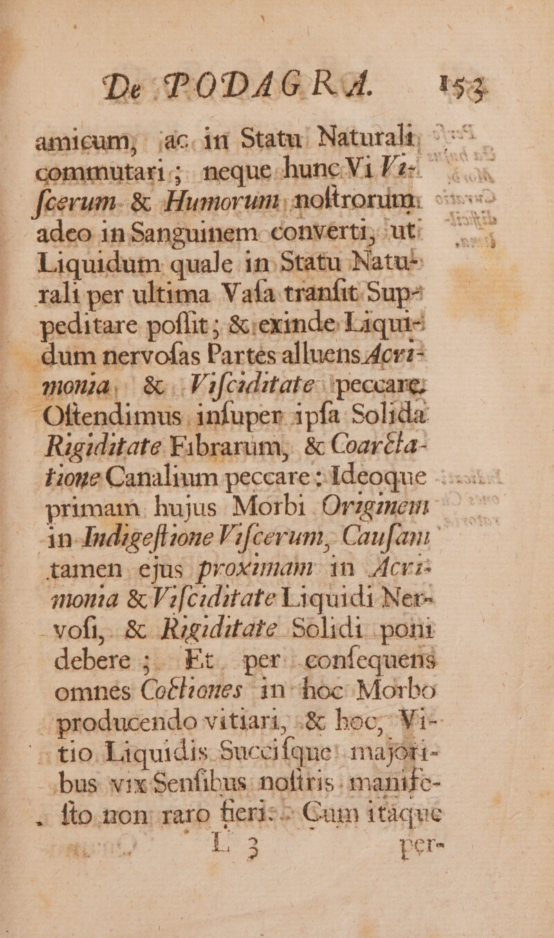 N 153. adeo in Sanguinem converti, ut: Liquidum quale in. Statu Natu- rali per ultima. Vafa tranfit Sup? .. peditare poffit ; &amp;:exinde Liqui- . Qum nervofas Partes alluens Acr:- — mona, 8. Vifciditate peccare; Oftendimus infuper ipfa Solida Rigiditate Fibrarum, &amp; Coaréla- tamen ejus proximam 1n cvi qnom &amp; Vz[ciditate Viquidi Ner- -vofi,. &amp;. Ragiditate Solidi poni debere ;.. Et. per .coníequens omnes Cot£hanes 1n - hoc Morbo ; producendo vitiari, .&amp; hoc; Vi- ^ tio. Liquidis Sucaíque: majori- bus vix Senfibus: noltris : manife- . lio. non raro fieri: ^ Cum itáquc Een L3 : T f e s