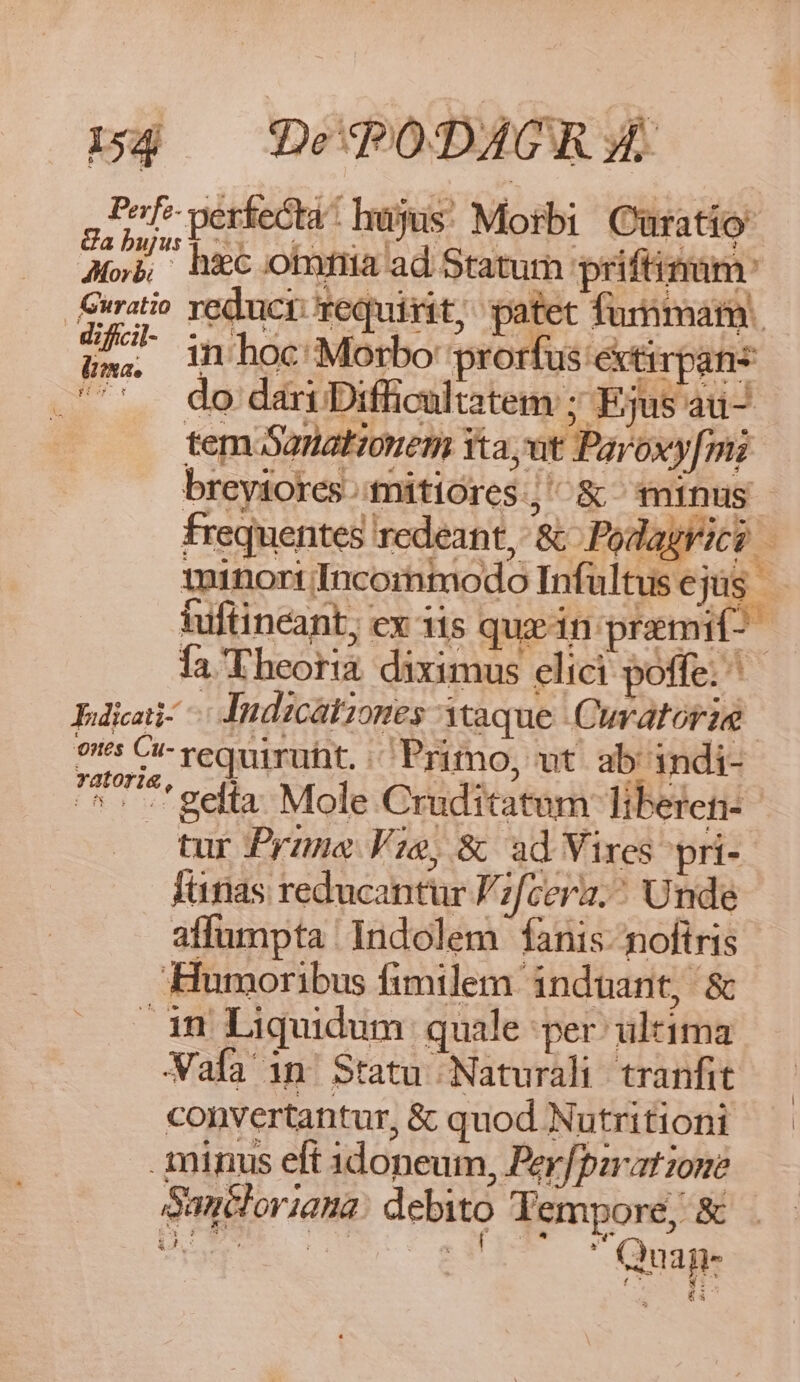 p. | » wA y AT Pof- perfecta hujus! Morbi Curatio A6. hiec ona ad Statum priftimam: ratio reduci: requirit; patet fumar. Um. in hoc Morbo prorfus extirpanz .'''. do dariDifficaltatem ; Ejus au- tem 5anatonem Yta,vut Paroxy[mi breyiores mitióres.,' &amp; minus frequentes redeant, &amp; Podagrici - minorincormmodo Infültusejüs tuftincant; ex 3is quz in praemif-- fa Theoria. diximus elici poffe. ^ dicati: Indicationes aque Cuvatorie 9s CI requiruht. Primo, ut. ab indi- Yatofig, |o Q4 | «WO NOMEUR I I EET: ^. -'gelta Mole Cruditatum liberen- tur Prazne Vie, &amp; ad Vixes pri- fünas reducantur Fzf[cera. Unde affumpta Indolem fanis: noftris Humoribus fimilem induant, &amp; in Liquidum quale per ultima Wafa in Statu Naturali tranfit convertantur, &amp; quod Nutritioni minus eft 1doneum, Per/pzrat zone Sancloriana: debito Yempore; &amp; E V UIT Oa