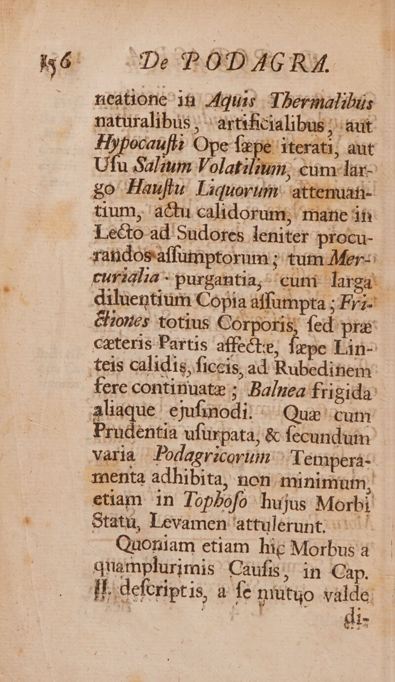 ncatione 18. quias Tbermalibus naturalibus , ;artsficialibus ; aut Hypocau[it Ope Tape iterati, aut Ufu Salaum Volat:l nm, | cum: lar- | go Hauftu Liquorum attemaati- tium, actu calidorum; marie iti Le&amp;oad Sudores leniter procu- Gzoes totius Corporis; fed pra ceteris Partis. affect, Íepe Lin- fere continuate ; .Baluea fri gida: varia Jodagrzcovinn ^q étperá- menta adhibita, non minimum, etiam 1n Topbofo hujus Morbi Statu, Levamen attulerunt; ^^ Quoniam etiam hie Morbus a quamplurimis Caufis ; in Cap. II. deferiptis, a fe mutuo valde. gi |