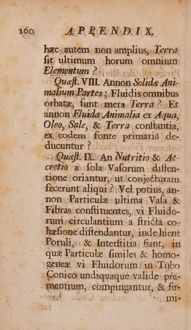 OAPBRENDIX hxc.autem. mot: amplius; Terra: fit: ultimum - horum omninm Elementum : Sk oil: acd T Quel. VIII. Atipón Solid. Mu | niabum Fartes ; Fluidisomnibus annon. FEluida Auimalia ex. Aqua, Oleo, Sale; &amp;. Terra. confantia; -s Qua. TX. An Nutritio &amp;- At- céétia a Íola-Vaforum diften- fecerunt aliqui : 7, Vel potius, an- non. Particula - ultima 'Vaía &amp; rum-circulantium a ftrictà.co-- hafione diftendantur, indehient qua Particule fimiles &amp; homo- En