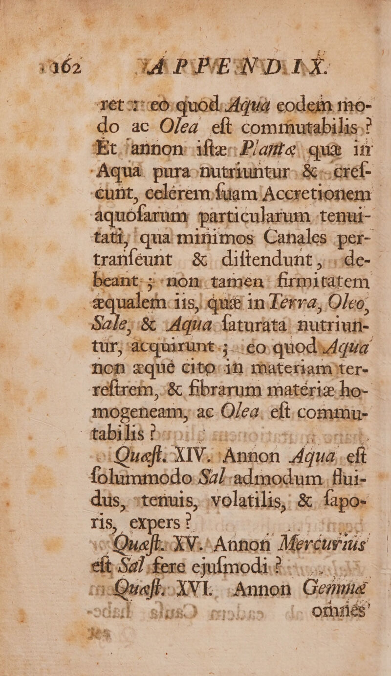 is Tk Wr. quod. d4quà eodem mo- eas ac Olea eít comrüutabilis:? 'Ét /annon: ifle: Planta: qum ium €urit, celerem; fuam Accretionem áquofarum particularum tenui tatij qua minimos Canales per- tranfeunt &amp; diltendunt ;..:de- cant: ;«non tamen: firmitatem 6;:&amp; Agua. latnriitái nutriufi- : rat gn 260: quodsdqua € zquié cto in materiam ter- reftrem, :&amp; fibrarum matériz.ho- mucius ac. Olea. eit comt bu- t :Quafl: XIV. -oicé: diua, eli Ófohimmodo Sal-adimodum. flui- - dus, stemis, .volatilis, &amp; fapo- 15, expers ? Qua XV.'Annot lMercurais di iu :fere ejufmodi? dA iQ ae XVL. Annon Genie - »dat DIB.J (xr on5 I orriés'