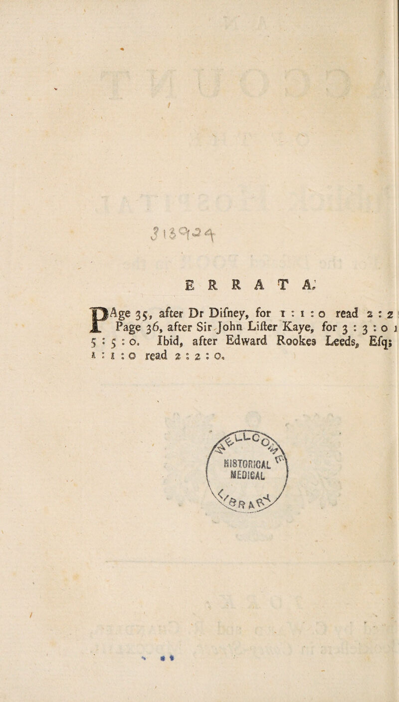 S \ $ ** errata; PAge 35, after Dr Difney, for i : i : o read a : 2 Page 36, after Sir John Lifter Kaye, for 3 : 3 : o 1 5 : 5 : o0 Ibid, after Edward Rookes Leeds^ Efqs £ : 1 : o read 2*2:0, >* * *