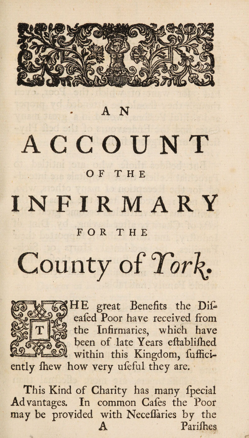 ACCOUNT l O F T H E INFIRMARY FOR THE County of Tor\. HE great Benefits the Dife eafed Poor have received from the Infirmaries, which have been of late Years eftablifhed within this Kingdom, fuffici- ently fhew how very ufeful they are. Th is Kind of Charity has many fpecial Advantages. In common Cafes the Poor may be provided with Neceflaries by the A Parifhes