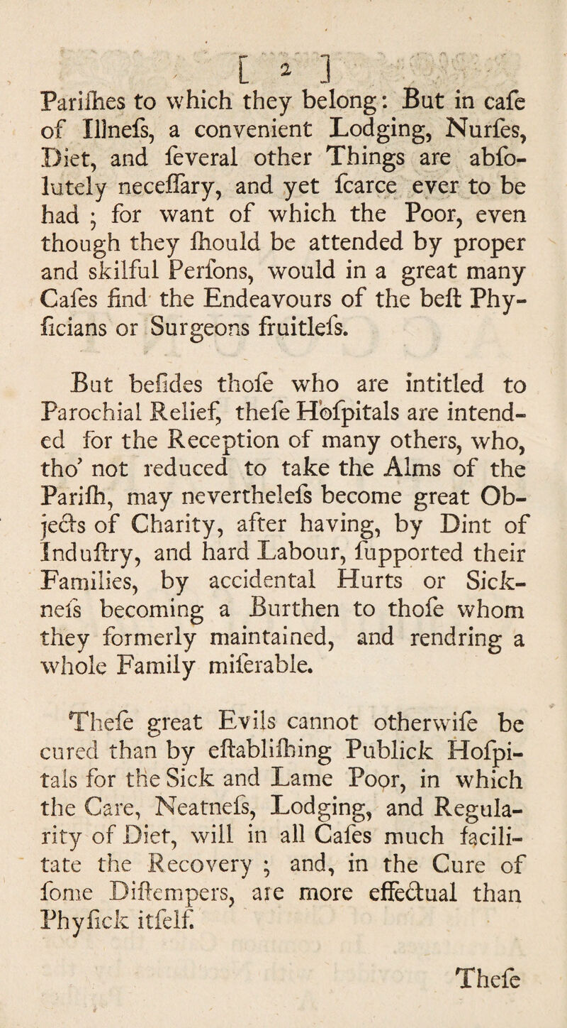 Pariflies to which they belong: But in cafe of XUnefs, a convenient Lodging, Nurfes, Diet, and feveral other Things are abfo- lutely neceflary, and yet fearce ever to be had ; for want of which the Poor, even though they fhould be attended by proper and skilful Perfons, would in a great many Cafes find the Endeavours of the bell Phy- ficians or Surgeons fruitlefs. But befides thole who are intitled to Parochial Relief, thefe Hbfpitals are intend¬ ed for the Reception of many others, who, tho’ not reduced to take the Alms of the Parifh, may neverthelefs become great Ob¬ jects of Charity, after having, by Dint of Induftry, and hard Labour, fupported their Families, by accidental Hurts or Sicfc- nels becoming a Burthen to thofe whom they formerly maintained, and rendring a whole Family miferable. Theie great Evils cannot other wife be cured than by eftablilhing Publick Hofpi- tals for the Sick and Lame Poor, in which the Care, Neatnefs, Lodging, and Regula¬ rity of Diet, will in all Cafes much facili¬ tate the Recovery ; and, in the Cure of feme Diftempers, are more effe&ual than Phyfick itfelfi Thefe
