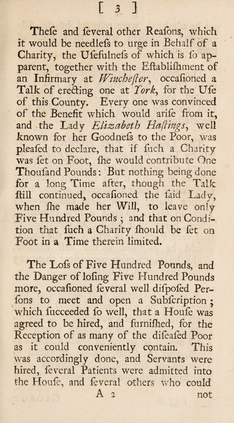 Thefe and feveral other Reafons, which it would be needlefs to urge in Behalf of a Charity, the Ufefulnefs of which is fo ap¬ parent, together with the Eftablifiiment of an Infirmary at Winchefter, occafioned a Talk of erefting one at Torky for the Ufe of this County. Every one was convinced of the Benefit which would arife from it, and the Lady Elizabeth Raftings, well known for her Goodnefs to the Poor, was pleafed to declare, that if fuch a Charity was let on Foot, file would contribute One Thoufand Pounds: But nothing being done for a long Time after, though the Talk ftill continued, occafioned the laid Ladv, when file made her Will, to leave only Five Hundred Pounds ; and that on Condi¬ tion that fuch a Charity fiiould be fet on Foot in a Time therein limited. The Lofs of Five Hundred Pounds, and the Danger of lofing Five Hundred Pounds more, occafioned foveral well difpofed Per- fcns to meet and open a Subfcription; which fucceeded fo well, that a Houfe was agreed to be hired, and furnifiied, for the Reception of as many of the difeafed Poor as it could conveniently contain. This was accordingly done, and Servants were hired, feveral Patients were admitted into the Houle, and feveral others who could A a not