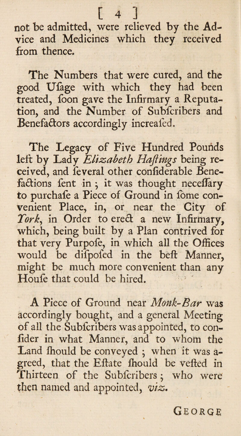 not be admitted, were relieved by the Ad¬ vice and Medicines which they received from thence. The Numbers that were cured, and the good Ulage with which they had been treated, foon gave the Infirmary a Reputa¬ tion, and the Number of Subfcribers and Benefa&ors accordingly increafed. The Legacy of Five Hundred Pounds left by Lady Elizabeth Haftings being re¬ ceived, and feveral other confiderable Bene¬ factions fent in * it was thought neceflary to purchafe a Piece of Ground in feme con¬ venient Place, in, or near the City of Tork, in Order to ereCt a new Infirmary, which, being built by a Plan contrived for that very Purpofe, in which all the Offices would be difpofed in the belt Manner, might be much more convenient than any Houle that could be hired. ; A Piece of Ground near Monk-Bar was accordingly bought, and a general Meeting of all the Subfcribers was appointed, to con- fider in what Manner, and to whom the Land fhould be conveyed ; when it was a- greed, that the Eftate fhould be vefted in Thirteen of the Subfcribers * who were then named and appointed, viz. George