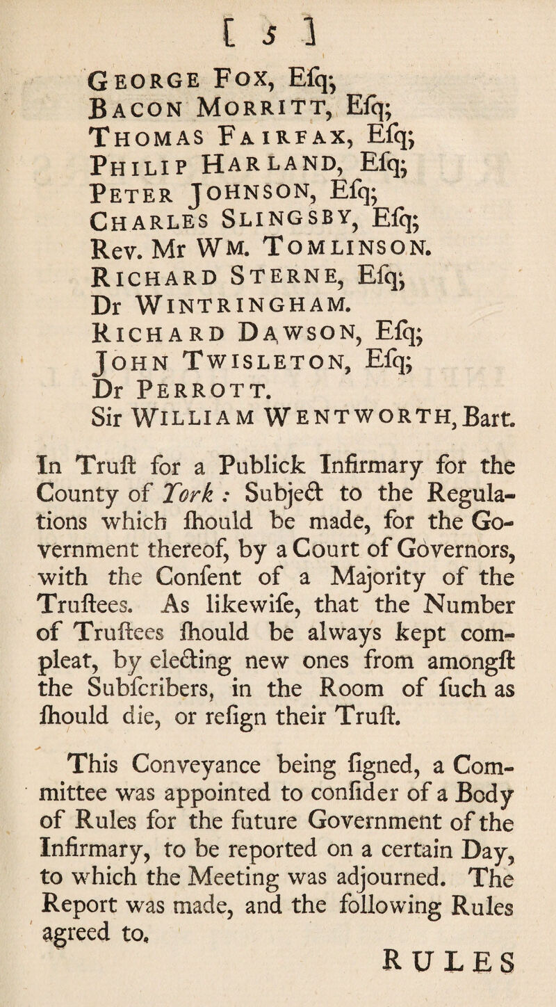 t George Fox, E% Bacon Morritt, E% Thomas Fairfax, Efq; Philip Harland, Efq; Peter Johnson, Efq; Charles Slingsby, Efq; Rev. Mr Wm. Tomlinson. Richard Sterne, Efqj Dr Wintringham. Richard Dawson, E% John Twisleton, Efq; Dr Perrott. Sir William Wentworth,Bart. In Truft for a Publicfc Infirmary for the County of Tork : Subject to the Regula¬ tions which fhould be made, for the Go¬ vernment thereof, by a Court of Governors, with the Confent of a Majority of the Truftees. As likewife, that the Number of Truftees fhould be always kept com- pleat, by electing new ones from amongft the Subfcribers, in the Room of fuch as fhould die, or refign their Truft. This Conveyance being figned, a Com¬ mittee was appointed to confider of a Body of Rules for the future Government of the Infirmary, to be reported on a certain Day, to which the Meeting was adjourned. The Report was made, and the following Rules agreed to. RULES