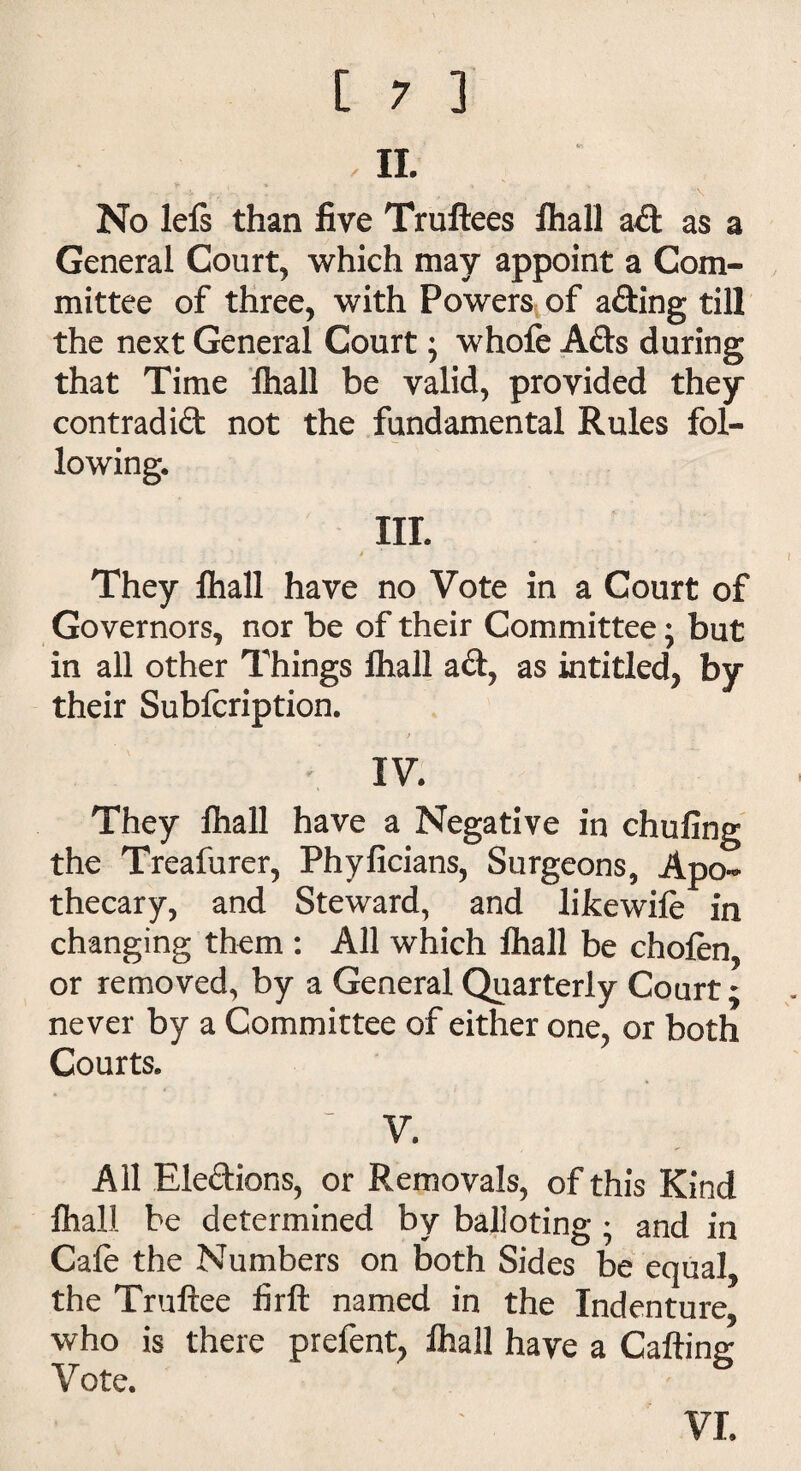 IL No lefs than five Truftees fliall ad as a General Court, which may appoint a Com¬ mittee of three, with Powers of ading till the next General Court; whofe Ads during that Time fhall be valid, provided they contradid not the fundamental Rules fol¬ lowing. III. '■ » They lhall have no Vote in a Court of Governors, nor be of their Committee; but in all other Things lhall ad, as intitled, by their Subfcription. t IV They lhall have a Negative in chufing the Treafurer, Phyficians, Surgeons, Apo¬ thecary, and Steward, and likewife in changing them : All which lhall be chofen, or removed, by a General Quarterly Court; never by a Committee of either one, or both Courts. ~ V. All Eledions, or Removals, of this Kind lhall be determined by balloting ♦ and in Cafe the Numbers on both Sides be equal, the Truftee firft named in the Indenture, who is there prefent, lhall have a Calling Vote. VI.