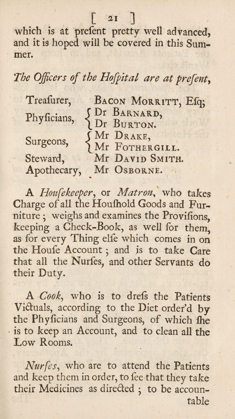 which is at prefent pretty well advanced* and it is hoped will be covered in this Sum¬ mer. The Officers of the Hofpital are at prefent, Treafurer, Bacon Morritt, E% Phyficians, Mr Drake, Mr Fothergill. Mr David Smith. Surgeons, Steward, Apothecary, Mr Osborne. A Honfekeeper, or Matron, who takes Charge of all the Houlhold Goods and Fur¬ niture ; weighs and examines the Frovifions, keeping a Check-Book, as well for them, as for every Thing elfe which comes in on the Houfe Account ; and is to take Care that all the Nurfes, and other Servants do their Duty. A Cook, who is to drefs the Patients Vi&uals, according to the Diet order'd by the Phyficians and Surgeons, of which Ihe is to keep an Account, and to clean all the Low Rooms. Nurfes, who are to attend the Patients and keep them in order, to fee that they take their Medicines as direded • to be accoun¬ table