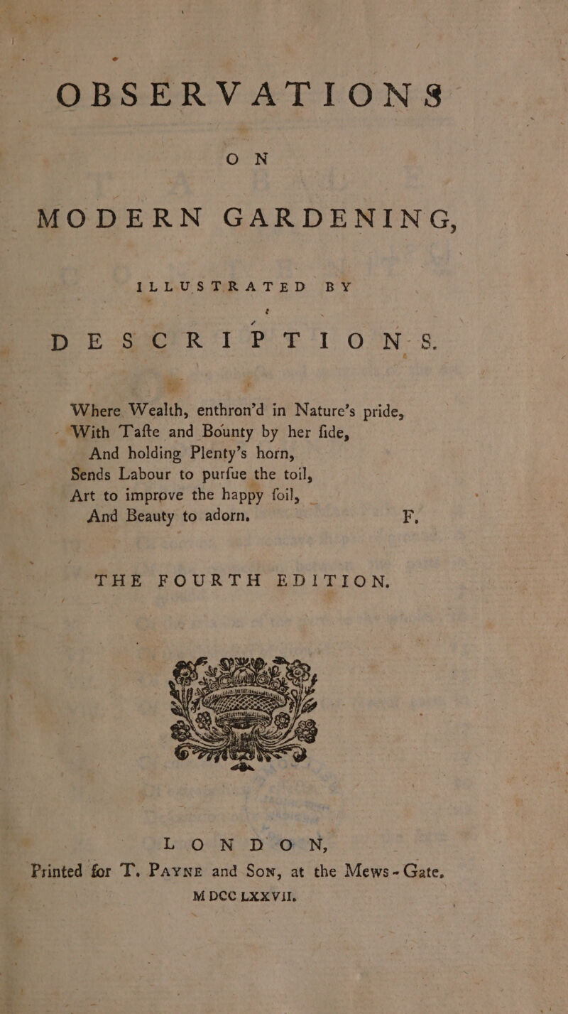 OBSERVATIONS ON MODERN GARDENING, LL:tlAU S TAR A TED. BY feeds eee LS EE OTS Oa 8: Where Wealth, enthron’d in Nature’s pride, - With Tafte and Bounty by her fide, And holding Plenty’s horn, Sends Labour to purfue the toil, Art to improve the happy foil, And Beauty to adorn. *#, THE FOURTH EDITION, “ey? Sys a\Epy -= 329 R15 me Sees NOs ee &lt; aif, Se wnt mm Bs.) és AY: ‘ ‘ ee, ene as ~ oH HATA lla of, Loe N UD WON, ‘Printed for T. Payne and Son, at the Mews- Gate, | M DCC LXXVil.
