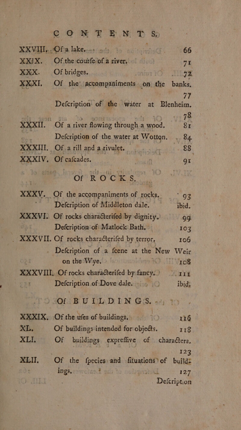 CON FEN T S&amp;S A KEV MO te lakes ods, Yo noid. 66 XXIX. Of.the courfe‘of.a river, | “1 XXX. Of bridges. ator Cy EA XXXI. Of the’ accompaniments on the bank’ | ae er a Defcription of the water at Blenheim. ho jsoh dis 20. ort ot 40 VL XXXII. Of a river flowing through a wood. Sr a Defcription of the water at Wotton. . 84 XXXII _Of.a rill and a rivulet. Pe ok ET: XXXIV. Of caleades. hin or. OF ROCKS, XXXV. Of the accompaniments of iS ‘93 - Defcription of Middleton dale. ibid. XXXVI. OF rocks charafterifed by dignity. 99 | Defcription ‘of: Matlock: Bath, 103 _ XXXVII. Of rocks characterifed by terror. 106 _ Defcription of a fcene at the New Weir on the Wye, » 108 XXXVIII., Of rocks characterifed by feat ave Defcription of Dove dalesining it ibids Gib U tapi Nn SS, sz; XXXIX, Of the ufes of buildings, - 0 116 XL. Of buildings intended for objets. 118 XLI. Of buildings expreflive of \ charaéters, | 123 XLIT, Of the {pecies and fituations)of build: ings, Rt By peat, 127 Defcription