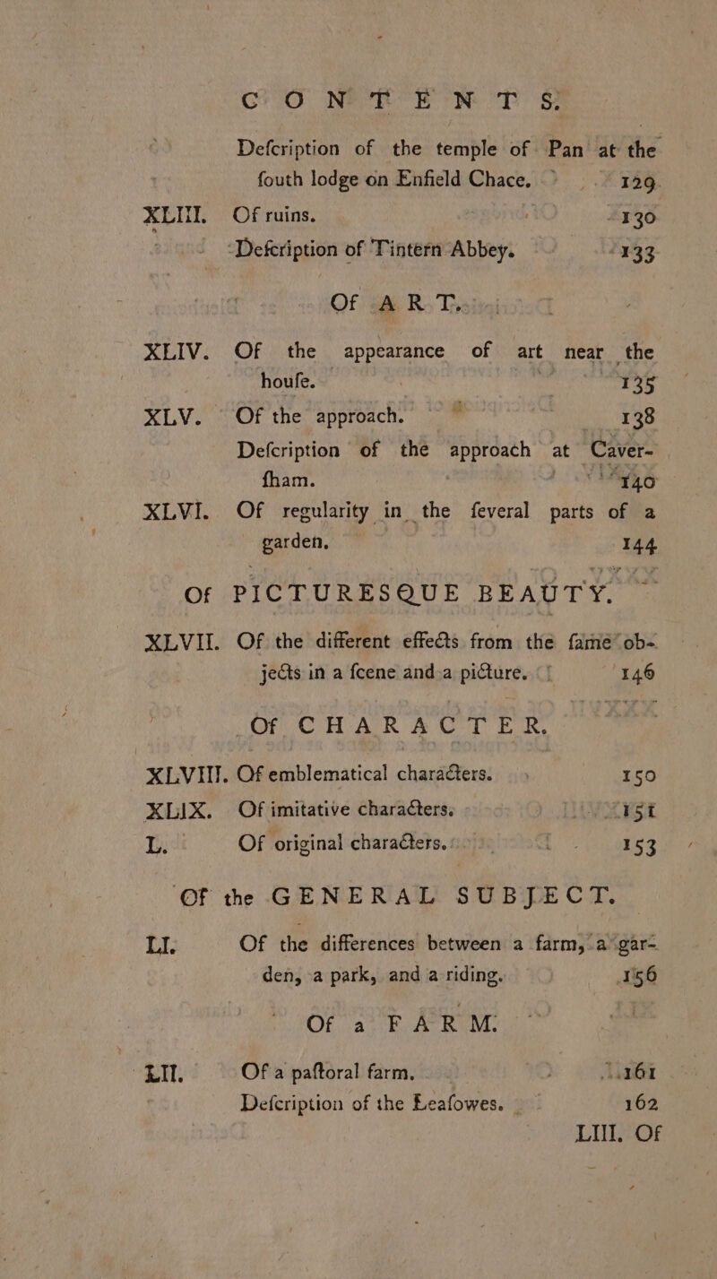 XLIV. XLV. XLVI. oO Nero ek oT oF Defcription of the temple of Pan at the fouth lodge on Enfield Chace. 129. ‘Defcription of Tintern Abbey. = 133 Of s&amp; R Thais Of the appearance of art near the houfe.  Se ito eco Of the approach. ' me $4 Defcription of the approach at “Caver- fham. haa Of regularity in the feveral parts of a garden, 144 jects in a feene and.a picture. | | 146 Of CHARACTER, XLVI. Of emblematical charaters. 150 XLIX. Of imitative characters. VEST L. Of original characters. 1.0). We 153 LI. LIT. Of the differences between a farm, a gar- den, -a park, and a riding. 156 Of aie Ror Of a paftoral farm. . 161 Defcription of the Leafowes. 162 LUI, Of
