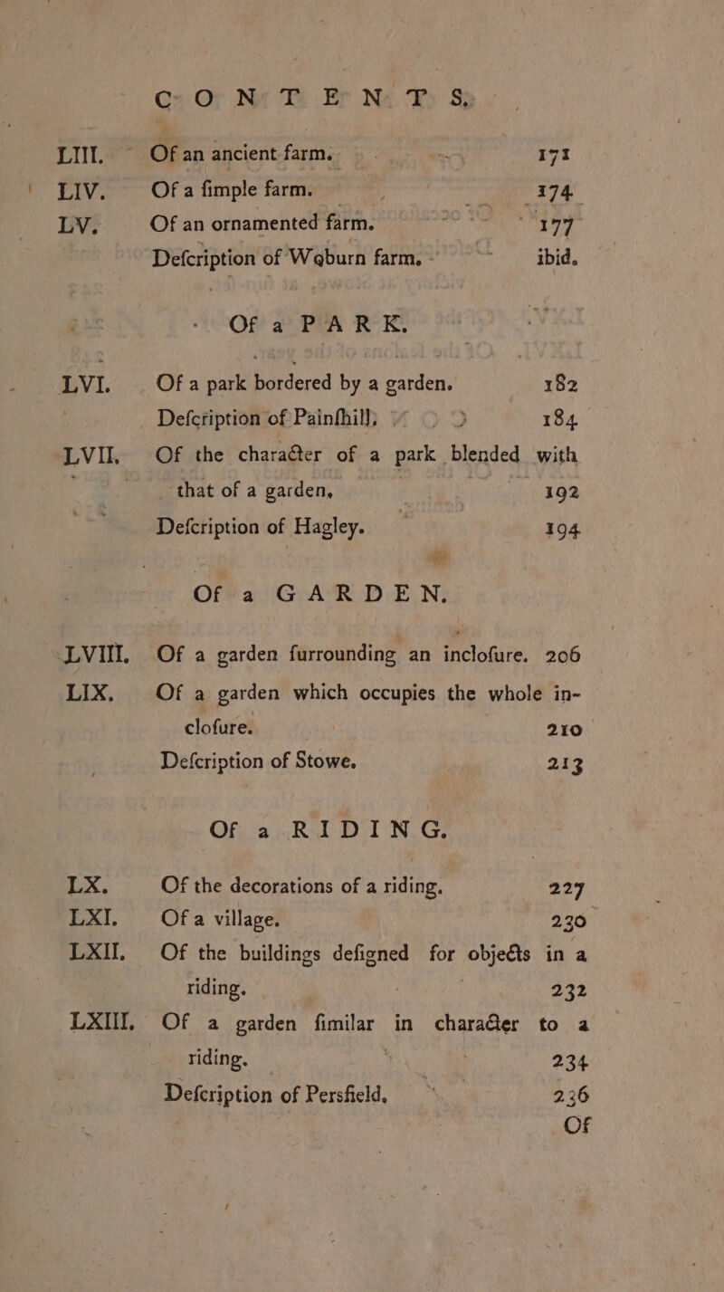 LI. LIV. LV. LVI. LVI. LIX, LX. LXI. LXII, LXIII. Gs: Oy Nat Th Er Ne Fy Sy ~ Ofan ancient farm. ee | 191 Of a fimple farm. x 174. Of an ornamented farm. 90 1D 177 Defcription of Waburn farm, SSsCibid, Of a PARK. Of a park bordered by a garden. 182 Defcription of Painfhil]; ~~ &gt; &gt; | 184 Of the charaéter of a park blended with _ that of a garden, CHR Ye Defcription of Hagley. = 194 oF Of a GARDEN. Of a garden furrounding an inclofure. 206 Of a garden which occupies the whole in- clofure. | 210 Defcription of Stowe. 213 Of a RIDING. Of the decorations of a riding. 227 Of a village. 230 Of the buildings defigned for obje€ts in a riding, | | 222 Of a garden fimilar in charaQer to a riding, | 234 Defcription of Persfield, Me 2.36 OF