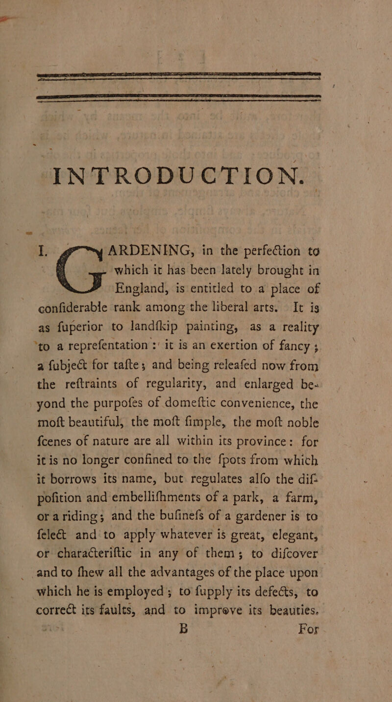 : (5 which it has been lately brought in England, is entitled to a place of confiderable rank among the liberal arts. It ig as fuperior to landfkip painting, as a reality ‘to a reprefentation :' it is an exertion of fancy ; a fubjeét for tafte; and being releafed now from the reftraints of regularity, and enlarged be- yond the purpofes of domeftic convenience, the moft beautiful, the moft fimple, the moft noble fcenes of nature are all within its province: for it is no longer confined to the fpots from which it borrows its name, but regulates alfo the dif- pofition and embellifhments of a park, a farm, or ariding; and the bufinefs of a gardener is to fele&amp;t and to apply whatever is great, elegant, or characteriftic in any of them; to difcover which he is employed; to fupply its defe&amp;ts, to correct its faults, and to improve its beauties. | B | : For