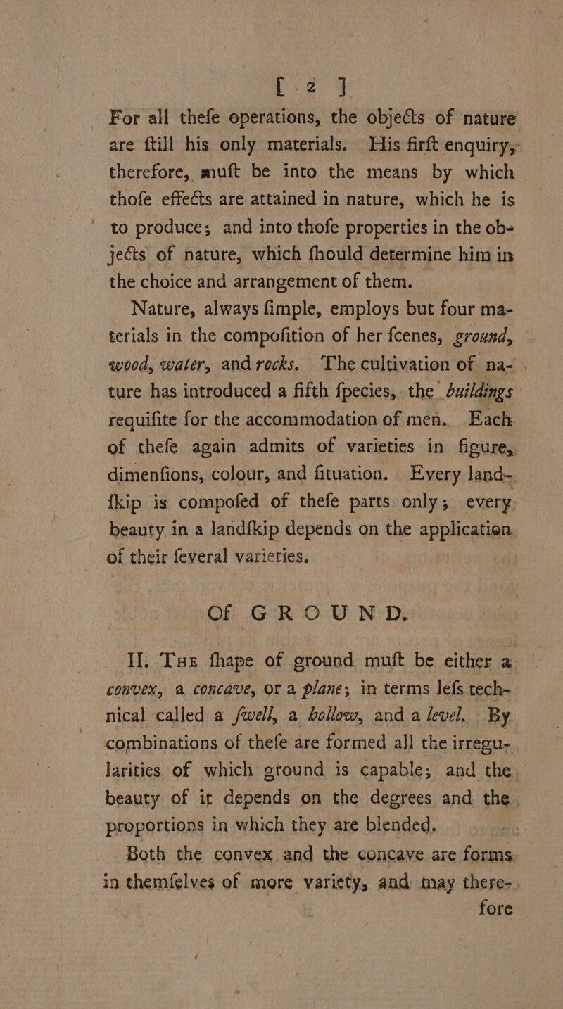 ane § For all thefe operations, the objects of ‘nature are ftill his only materials. His firft enquiry, therefore, muft be into the means by which thofe effeéts are attained in nature, which he is to produce; and into thofe properties in the ob- jects of nature, which fhould determine him in the choice and arrangement of them. Nature, always fimple, employs but four ma- terials in the compofition of her fcenes, ground, wood, water, and rocks. ‘The cultivation of. na- ture has introduced a fifth fpecies, the duildings requifite for the accommodation of men. Each of thefe again admits of varieties in figure, dimenfions, colour, and fituation. Every land- fkip is compofed of thefe parts only; every beauty in a landfkip depends on the application. of their feveral varieties. | Of GROUND. If. Tue fhape of ground muft be either a convex, a concave, Or a plane; in terms lefs tech- nical called a /well, a hollow, and a Jevel. By combinations of thefe are formed all the irregu- Jarities of which ground is capable; and the, beauty of it depends on the degrees and the proportions in which they are blended. Both the convex. and the concave are forms. in themfelves of more varicty, and may there-_ fore