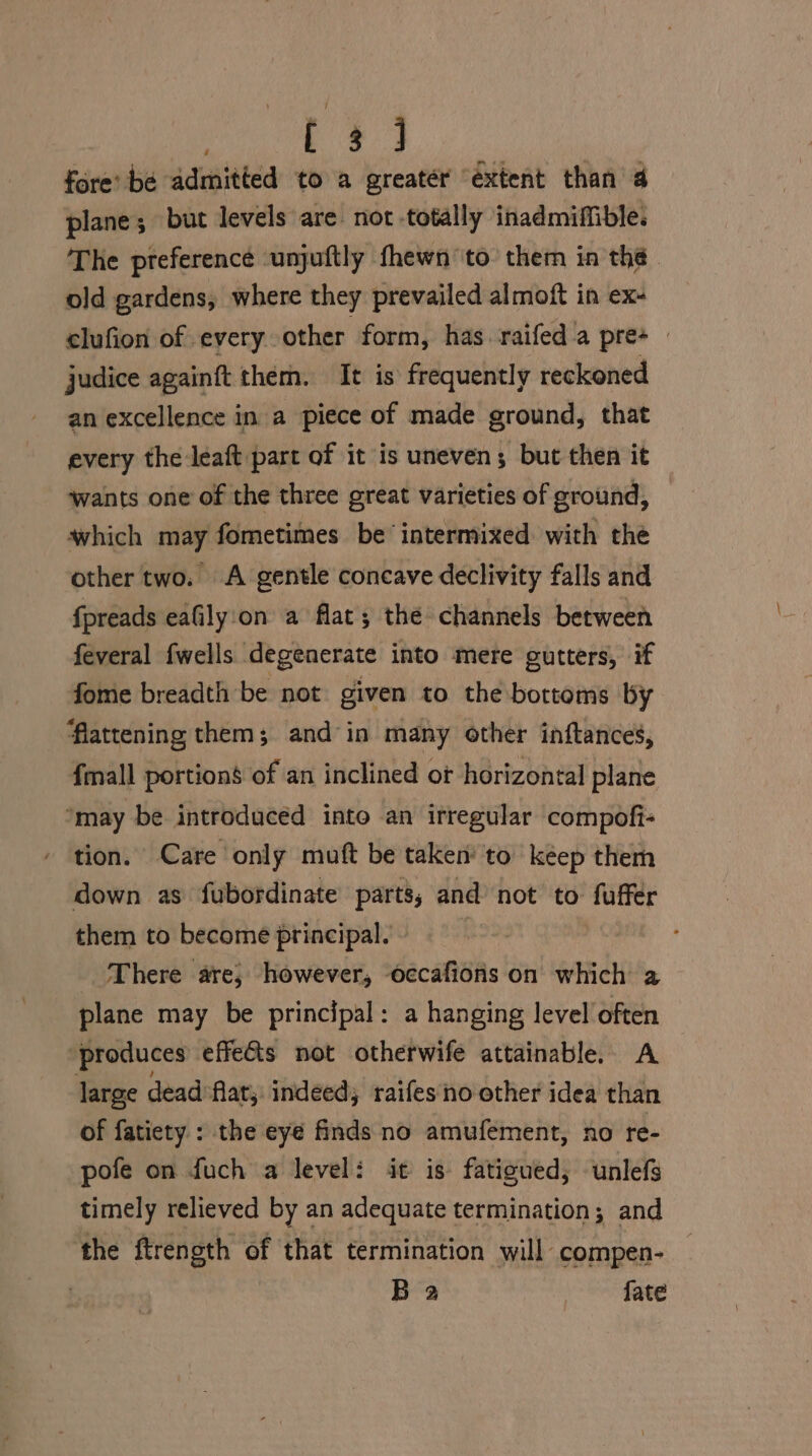 TG ME, fore’ be admitted to a greatér “extent than 4 plane; but levels are not totally inadmiffible. The preference ‘unjuftly fhewn ‘to’ them in thé old gardens, where they prevailed almoft in ex- clufion of every other form, has raifeda pre+ judice againft them. It is frequently reckoned an excellence in a piece of made ground, that every the leaft part of it is uneven; but then it wants one of the three great varieties of ground, which may fometimes be intermixed with the other two. A gentle concave declivity falls and fpreads eafily'on a flat; the channels between feveral {wells degenerate into mere cutters, if fome breadth be not given to the bottoms by flattening them; and ‘in many other inftances, {mall portions of an inclined ot horizontal plane ‘may be introduced into an irregular compofi- tion. Care only muft be taken to keep them down as fubordinate parts; and not to fuffer them to become principal. There are; however, occafions on which a plane may be principal: a hanging level often “produces effets not otherwife attainable. A large dead ‘Alar; indeed; raifesno other idea than of fatiety : the eye finds no amufement, no re- pofe on fuch a level: it is fatigued; unlefs timely relieved by an adequate termination; and the ftrength of that termination will compen- Ba fate