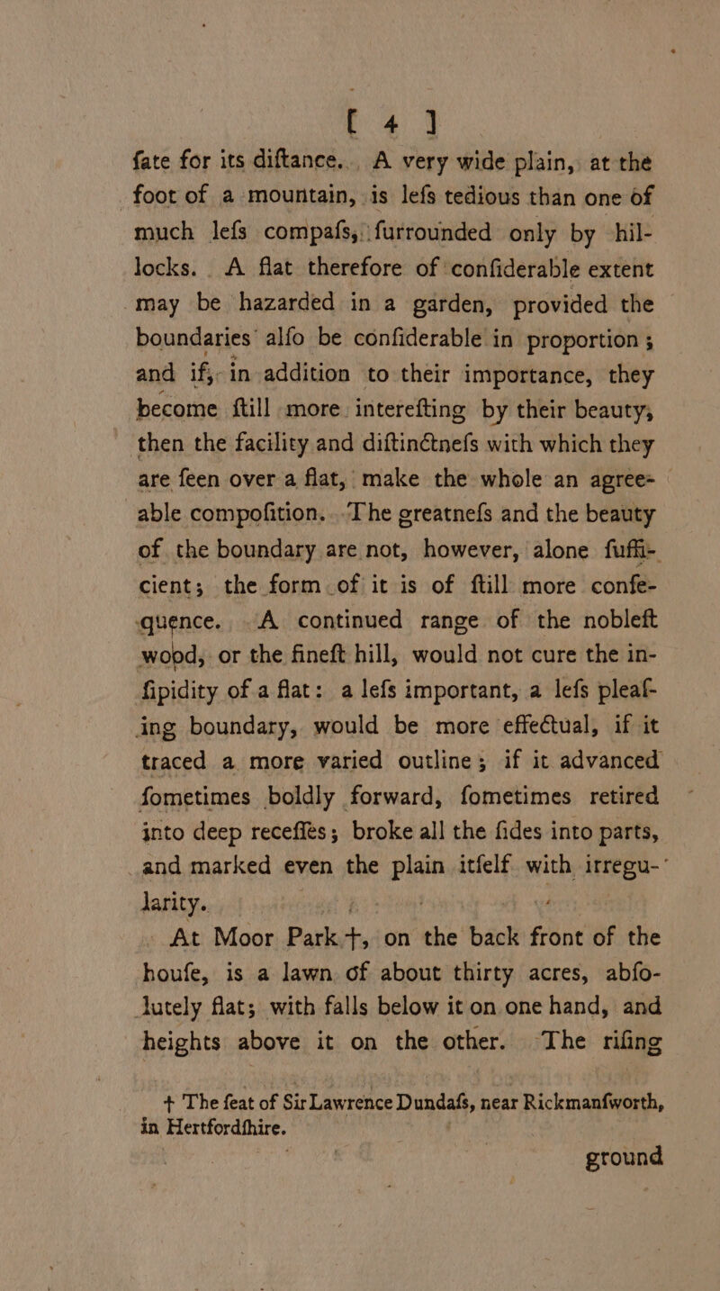 fate for its diftance... A very wide plain, at the foot of a mountain, is lefs tedious than one of much lefs compafs,. furrounded only by -hil- locks. A flat therefore of confiderable extent may be hazarded in a garden, provided the boundaries: alfo be confiderable in proportion ; and if, in addition to their importance, they become {till more. interefting by their beauty, then the facility and diftinétnefs with which they are feen over a flat, make the whole an agree= able compofition...The greatnefs and the beauty of the boundary are not, however, alone fuffi- cient; the form of it is of ftill more confe- quence. A continued range of the nobleft wopd, or the fineft hill, would not cure the in- fipidity of a flat: a lefs important, a lefs pleaf- ing boundary, would be more effectual, if it traced a more varied outline; if it advanced fometimes boldly forward, fometimes retired into deep receflés; broke all the fides into parts, _and marked even the a itfelf with EEO darity.. _ At Moor Park mg on the back front of the houfe, is a lawn of about thirty acres, abfo- lutely flat; with falls below it on one hand, and heights above it on the other. ‘The rifing + The feat of Sir Lawrence Dundafs, near r Rickmanfworth, in Hertfordthire. ground