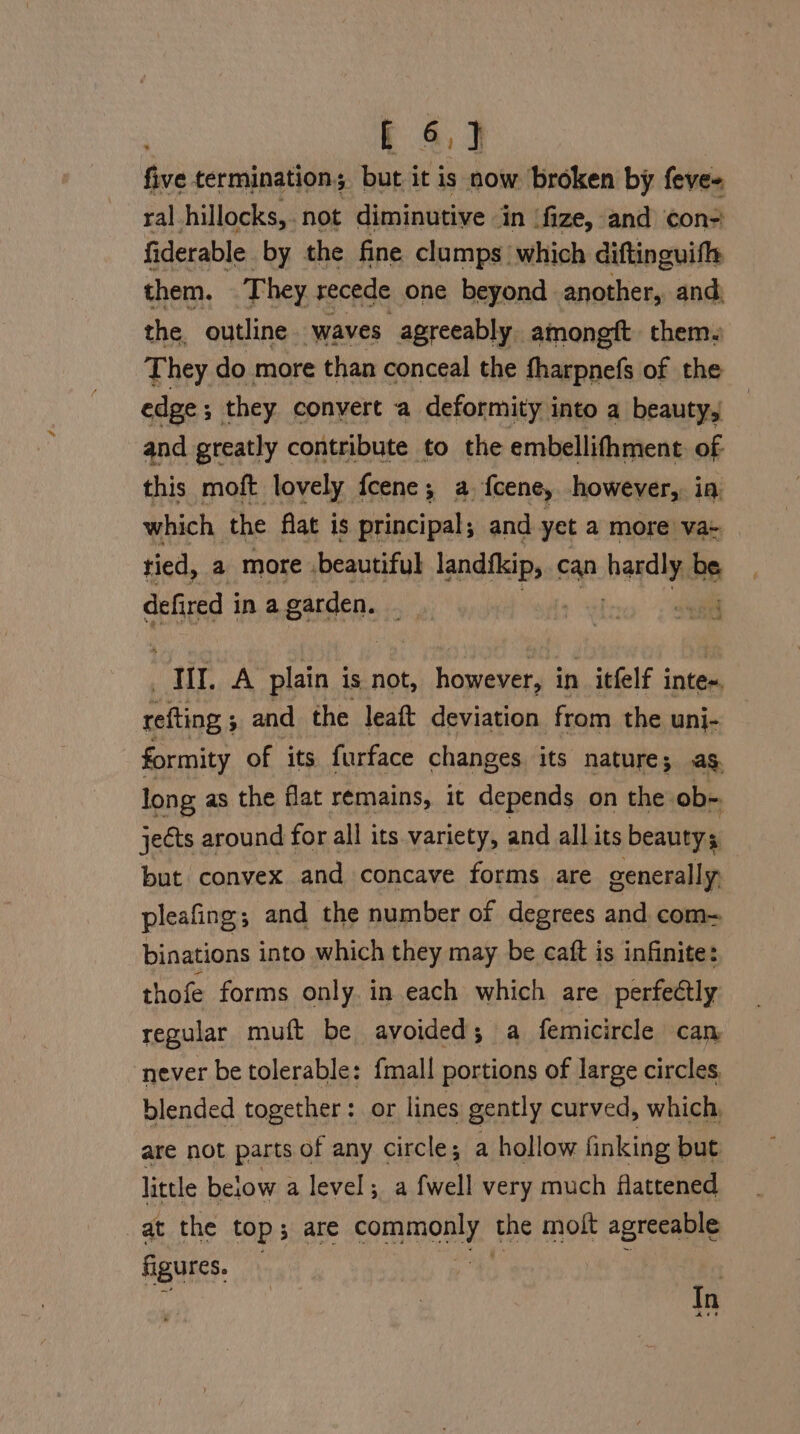 five termination; but it is now broken by feve- ral hillocks,. not diminutive in ‘fize, and con- fiderable by the fine clumps which diftinguifh them. 7 hey recede one beyond another, and, the, outline. waves agreeably amongft them. They do more than conceal the fharpnefs of the edge; they convert a deformity into a beauty, and greatly contribute to the embellithment. of this moft lovely fcene ; ; a {cene, however, ia which the flat is principal; and yet a more va+ tied, a more beautiful sain can hai be defired i in a garden. i : ;' rete III. A plain is not, however, in itfelf inte. refting ; and the leatt deviation from the uni- formity of its furface changes its nature; ag. long as the flat remains, it depends on the. ob~ jects around for all its variety, and all its beauty; but convex and concave forms are generally pleafing; and the number of degrees and com- binations into which they may be caft is infinite: thofe forms only. in each which are perfectly regular muft be avoided; a femicircle can never be tolerable: {mall portions of large circles. blended together: or lines gently curved, which, are not parts of any circle; a hollow finking but little below a level; a fwell very much flattened , Bethe top; are coon’ the molt agreeable figures. | In Aae