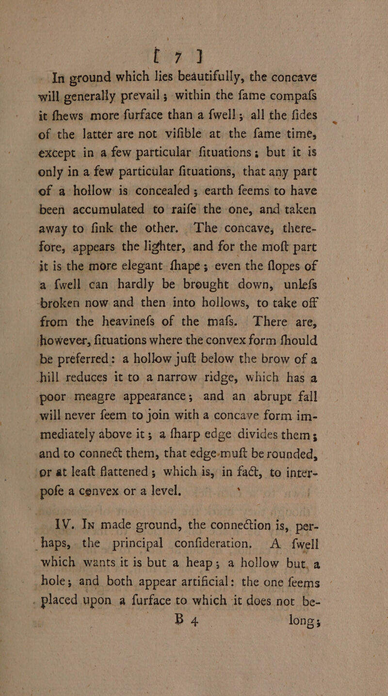 he ee In ground which lies beautifully, the concave will generally prevail ; within the fame compafs it fhews more furface than a {well all the fides of the latter are not vifible at the fame time, except in a few particular fituations; but it is only in a few particular fituations, that any part of a hollow is concealed ; earth feems to have been accumulated to raife the one, and taken away to fink the other. The concave, there- fore, appears the lighter, and for the moft part jt is the more elegant fhape; even the flopes of a {well can hardly be brought down, unlefs broken now and then into hollows, to take off from the heavinefs of the mafs. There are, however, fituations where the convex form fhould be preferred: a hollow juft below the brow of a hill reduces it to a narrow ridge, which has a poor meagre appearance; and an abrupt fall will never feem to join with a concave form im- mediately above it; a fharp edge divides them; and to connect them, that edge-muft be rounded, or at leaft flattened; which is, in fact, to inter- pofe acenvex ora level, ; IV. In made ground, the connection is, per- haps, the principal confideration, A {well which wants it is but a heap; a hollow but. a hole; and both appear artificial: the one feems ~ . placed upon a furface to which it does not be- . B 4 long;