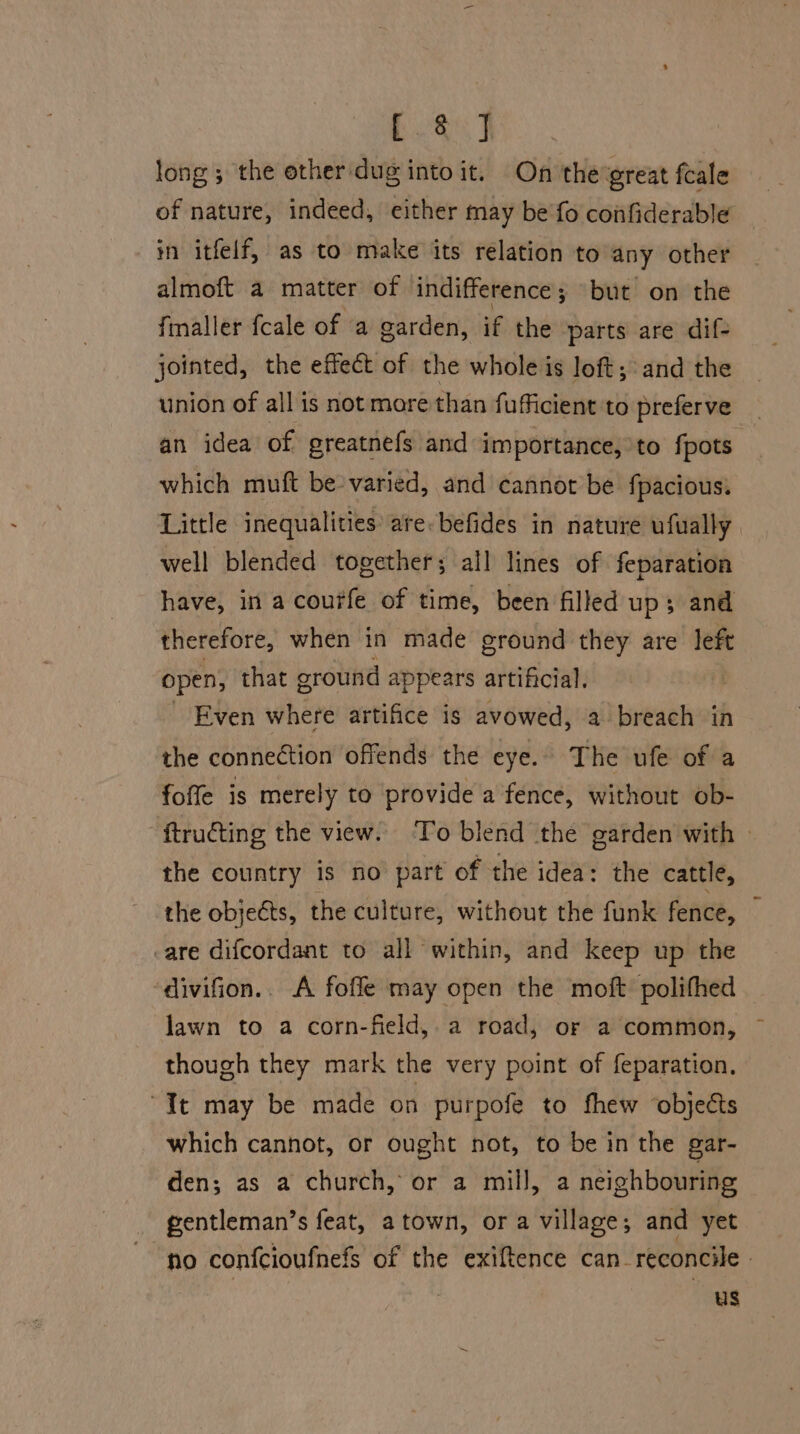 ee, long; the other dug into it. On the great fcale of nature, indeed, either may be fo confiderable in itfelf, as to make its relation to any other almoft a matter of indifference; but on the fmaller fcale of a garden, if the parts are dif- jointed, the effect of the whole is loft; and the union of all is not more than fuficient to preferve _ an idea of greatnefs and importance, to fpots which muft be-varied, and cannot be fpacious: Little inequalities are: befides in nature ufually well blended together; all lines of feparation have, in a courfe of time, been filled up; and therefore, when in made ground they are left open, that ground appears artificial. Even where artifice is avowed, a breach in the connection offends the eye. The ufe of a foffe is merely to provide a fence, without ob- ftructing the view. ‘To blend the garden with - the country is no part of the idea: the cattle, the objects, the culture, without the funk fence, -are difcordant to all within, and keep up the ‘divifion.. A fofle may open the moft polifhed lawn to a corn-field,. a road, or a common, though they mark the very point of feparation. “It may be made on purpofe to fhew ‘objects which cannot, or ought not, to be in the gar- den; as a church, or a mill, a neighbouring gentleman’s feat, a town, or a village; and yet no confcioufnefs of the exiftence can_reconcile | us