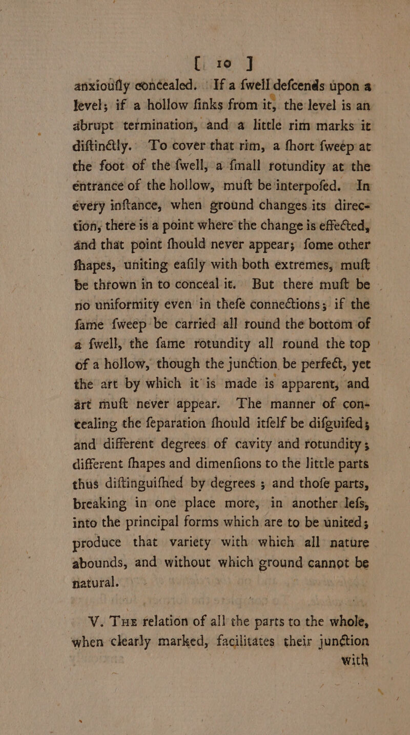 anxioufly con¢ealed. | If a {well defcends upon a level; if a hollow finks from it, the level is an abrupt termination, and a little rim marks it diftinétly. To cover that rim, a thort fweep at the foot of the fwell, a fmall rotundity at the entrance of the hollow, muft be interpofed. In évety inftance, when ground changes its direc- tion, there is a point where the change is effected, 4nd that point fhould never appear; fome other shapes, uniting eafily with both extremes, muft be thrown in to conceal it. But there muft be - no uniformity even in thefe connections; if the fame fweep be carried all round the bottom of a fwell, the fame rotundity all round the top of a hollow, though the junction. be perfeét, yet the art by which it’is made is apparent, and art muft never appear. The manner of con- cealing the feparation fhould itfelf be difguifed; and different degrees of cavity and rotundity ; different fhapes and dimenfions to the little parts thus diftinguifhed by degrees ; and thofe parts, breaking in one place more, in another lefs, into the principal forms which are to be united; produce that variety with which all nature abounds, and without which Broun cannot be natural. BEV Tie relation of all the parts to the whole, when clearly marked, facilitates their junction : with