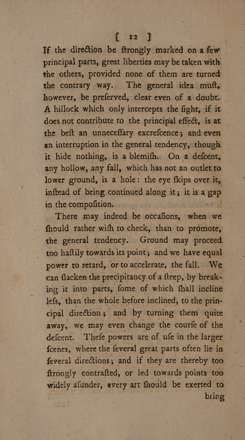 tah) | If the direction be ftrongly marked on a few principal parts, great liberties may be taken with the others, provided none of them are turned the contrary way. The general idea muft, however, be preferved, clear even of a doubt. A hillock which only intercepts the fight, if it does not contribute to the principal effect, is at the beft an unneceffary excrefcence; and even an interruption in the general tendency, though it hide nothing, is a blemith. On a defcent, any hollow, any fall, which has not an outlet to lower ground, is a hole: the eye fkips over it, inftead of being continued along it; it isa gp in the compofition. There may indeed. be occafions, when we fhould rather with to check, than to prdmote, the general tendency. Ground may proceed. too haftily towards its point; and we have equal power to retard, ‘or to accelerate, the fall. We can flacken the precipitancy of a fteep, by break- ing it into parts, fome of which ‘hall incline lefs, than the whole before inclined, to the prin- cipal direétion 5 and by turning them quite away, we may even change the courfe of the defcent. Thefe powers are of ufe in the larger fcenes, where the feveral great parts often lie in — feveral direétions ; and if they are thereby too ftrongly contrafted, or led towards points too widely afunder, every art fhould be exerted ta_ BHOE