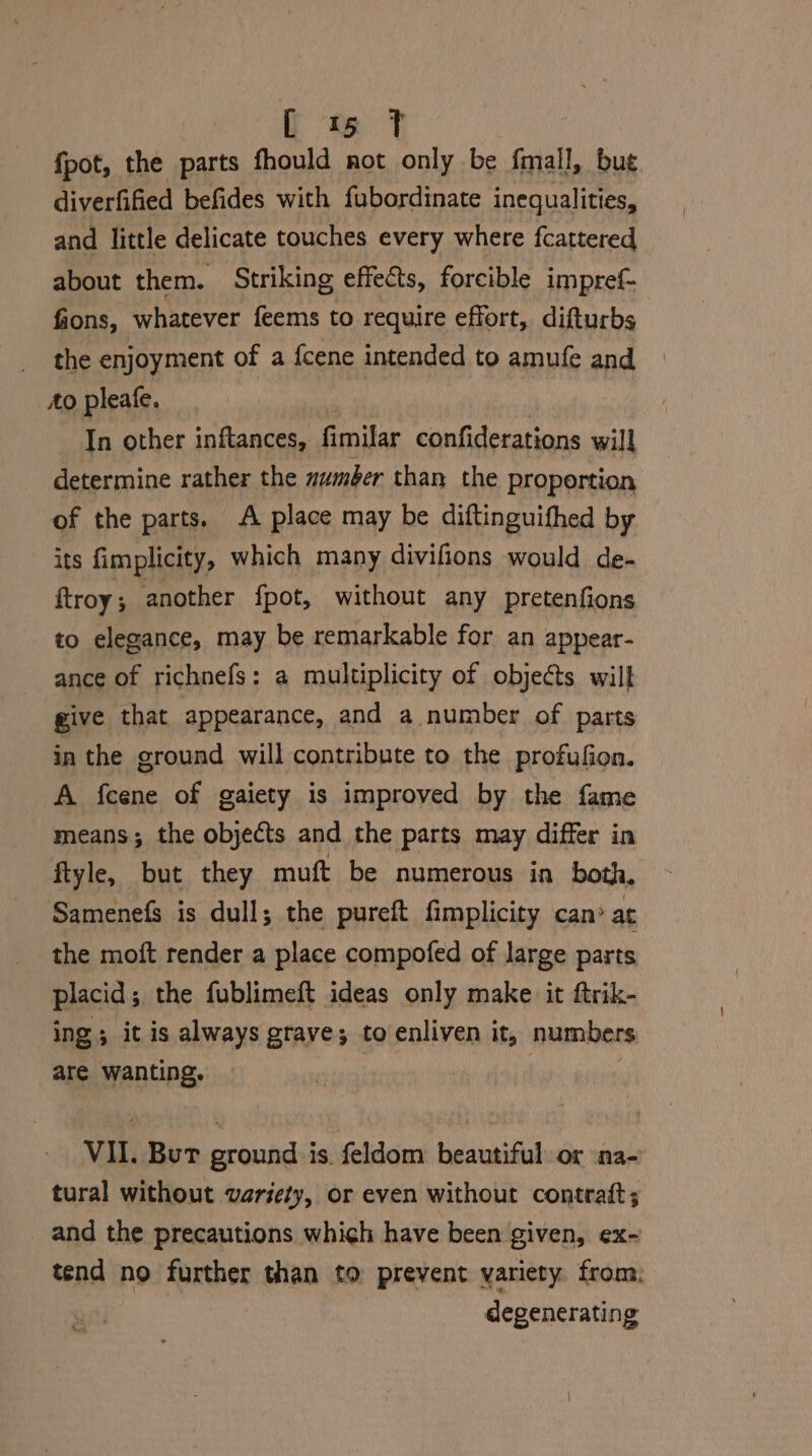 fpot, the parts fhould not only be fmall, bug diverfified befides with fubordinate inequalities, and little delicate touches every where fcattered about them. Striking effects, forcible impref- fions, whatever feems to require effort, difturbs the enjoyment of a icene intended to amufe and to pleafe. In other inftances, fmnitar confiderations will determine rather the zumber than the proportion of the parts. A place may be diftinguifhed by its fimplicity, which many divifions would de- ftroy; another fpot, without any pretenfions to elegance, may be remarkable for an appear- ance of richnefs: a multiplicity of objeéts will give that appearance, and a number of parts in the ground will contribute to the profufion. A fcene of gaiety is improved by the fame means; the objects and the parts may differ in ftyle, but they muft be numerous in both, Samenefs is dull; the pureft fimplicity can’ at the moft render a place compofed of large parts placid ; the fublimeft ideas only make it ftrik- ing; it is always grave; to enliven it, numbers are wanting. VII. But ground is. feldom beautiful or na- tural without variety, or even without contratt; and the precautions which have been given, ex- tend no further than to prevent variety from, | degenerating