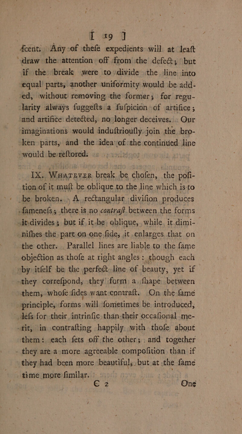 T a9 ] fcents Any .of thefe expedients will. at leatt ‘draw the. attention off from ithe defect; but if the break were to divide the line into equal parts, another uniformity would :be add- ed, without removing the former; for regu- larity always fuggefts a fufpicion of artifice; cand artifice detected, no longer deceives. . Our imaginations would induftrioufly. join the bro- ken parts, and the inane the continued line would bevreftored. | IX. > pot Het He chofen, ‘the pofi- tion of it muft be oblique to the line which isto » _be broken. , A. rectangular divifion produces -famenefs; there is no contra. between the forms .individes but if it-be oblique, while. it.dimi-— _hifhes the. part on one, fide, it enlarges, that on the other. Parallel lines are liable to the fame objection as thofe at right angles: though each by itfelf be the perfect, line of beauty, yet if they correfpond, they form: a.fhape between ) them, whole ‘fides want-contraft. On the fame principle, forms will {ometimes be introduced, ~ defs for their intrinfic than-their occafional .me- fit, im contrafting happily .with thofe about them: each fets off the other; and together - they are amore agreeable compolition than if » they had been more ‘beautiful, but at the fame time more fimilar. . RA wk ta RN - One